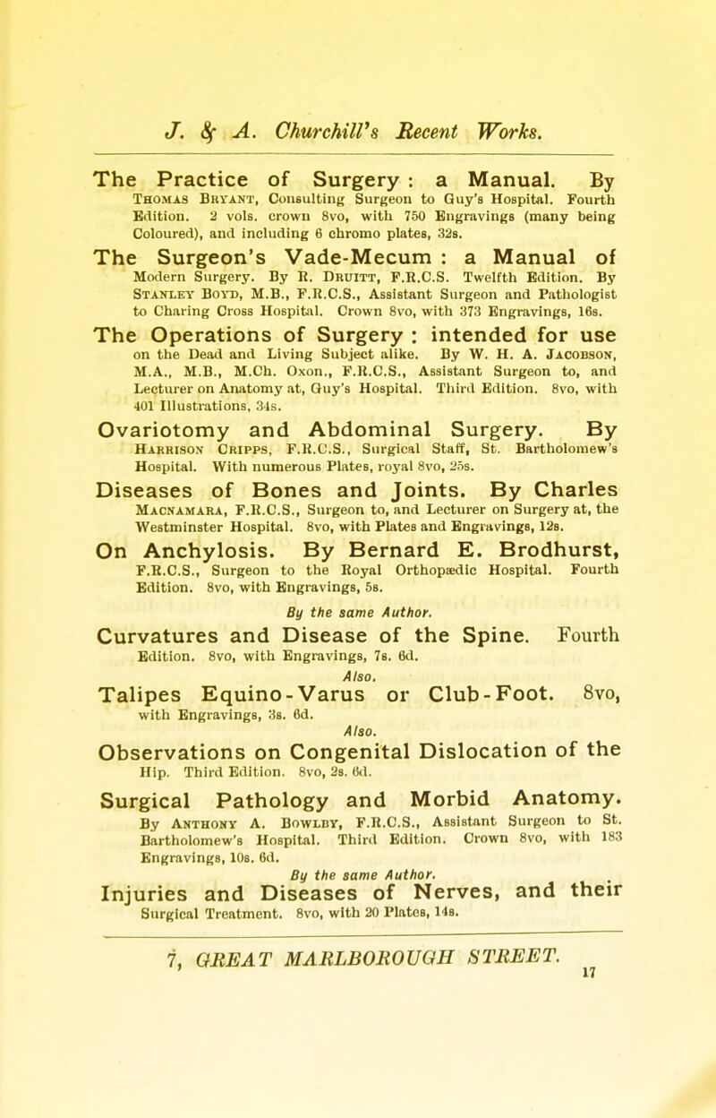 The Practice of Surgery : a Manual. By Thomas Bhyant, Consulting Surgeon to Guy's Hospital. Fourth Edition. 2 vols, crown 8vo, with 750 Engravings (many being Coloured), and including 6 chromo plates, 32s. The Surgeon's Vade-Mecum : a Manual of Modern Surgery. By R. Druitt, F.R.C.S. Twelfth Edition. By Stanley Boyd, M.B., F.R.C.S., Assistant Surgeon and Pathologist to Charing Cross Hospital. Crown 8vo, with 373 Engravings, 16s. The Operations of Surgery : intended for use on the Dead and Living Subject alike. By W. H. A. Jacobson, M.A., M.B., M.Ch. Oxon., F.R.C.S., Assistant Surgeon to, and Lecturer on Anatomy at, Guy's Hospital. Third Edition. 8vo, with 401 Illustrations, 3-ls. Ovariotomy and Abdominal Surgery. By Harrison Cripps, F.R.C.S., Surgical Staff, St. Bartholomew's Hospital. With numerous Plates, royal 8vo, 25s. Diseases of Bones and Joints. By Charles Macnamara, F.R.C.S., Surgeon to, and Lecturer on Surgery at, the Westminster Hospital. 8vo, with Plates and Engravings, 12s. On Anchylosis. By Bernard E. Brodhurst, F.R.C.S., Surgeon to the Royal Orthopaxiic Hospital. Fourth Edition. 8vo, with Engravings, 58. By the same Author. Curvatures and Disease of the Spine. Fourth Edition. 8vo, with Engravings, 78. 6d. Also. Talipes Equino-Varus or Club-Foot. 8vo, with Engravings, 3s. 6d. Also. Observations on Congenital Dislocation of the Hip. Third Edition. 8vo, 28. (id. Surgical Pathology and Morbid Anatomy. By Akthony a. Bowlby, F.R.C.S., Assistant Surgeon to St. Bartholomew's Hospital. Third Edition. Crown 8vo, with 183 Engravings, 10s. 6d. By the same Author. Injuries and Diseases of Nerves, and their Surgical Treatment. 8vo, with 20 PlatcB, 148. 7. GREAT MARLBOROUGH STREET.