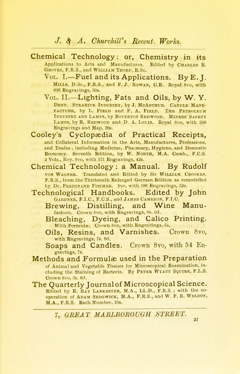 Chemical Technology: or, Chemistry in its Applications to Arts and Manufactures. Edited by Chables B. Groves, F.R.S., and William Thorp, B.Sc. Vol. I.—Fuel and its Applications. By E.J. Mills, D.Sc, F.K.S., and F. J. Kowan, O.B. Hoyal 8vo, with 606 Engravings, 308. Vol. II.—Lighting, Fats and Oils, by W. Y. Dent. Stearine Industry, by J. McArthur. Candle Manu- facture, by h. Field and F. A. Field. The Petroleum Industry and Lamps, by Boverton Redwood. Miners' Safety Lamps, by B. Redwood and D. A. Louis. Royal 8vo, with 358 Engravings and Map, 20s. Cooley's Cyclopaedia of Practical Receipts, and Collateral Information in the Arts, Manufactures, Professions, and Trades: including Medicine, Pharmacy, Hygiene, and Domestic Economy. Seventh Edition, by W. North, M.A. Camb., F.C.S. 2 Vols., Roy. 8vo, with 371 Engravings, 42s. Chemical Technology: a Manual. By Rudolf VON Wagner. Translated and Edited by Sir Willlam Crookes, F.R.S., from the Thirteenth Enlarged German Edition as remodelled by Dr. Ferdinand Fischer. 8vo, with 5% Engravings, 32s. Technological Handbooks. Edited by John Gardner, F.I.C, F.C.S., and James Cameron, F.I.C. Brewing, Distilling, and Wine Manu- facture. Crown 8vo, with Engravings, lis. Od. Bleaching, Dyeing, and Calico Printing. With Formula:. Crown 8vo, with Engra\angs, 58. Oils, Resins, and Varnishes. Crown 8vo, with Engravings, 7s. 6d. Soaps and Candles. Crown 8vo, with 54 En- gravings, 7s. Methods and Formulae used in the Preparation of Animal and Vegetable Tissues for Microscopical Examination, in- cluding the Staining of Bacteria. By Pbtkr Wyatt Squire, P.L.S. Crown 8vo, .is. 6(1. The Quarterly Journal of Microscopical Science. Edited by E. Ray Lankkstkr, M.A., LL.D., F.R.S. ; with the co- operation of Adam Skdowick, M.A., F.R.S., and W. F. R. Weldon, M,A., F.R.S. Bach Number, lOs. 7, GREAT MARLBOROUGH STREET. ' 37