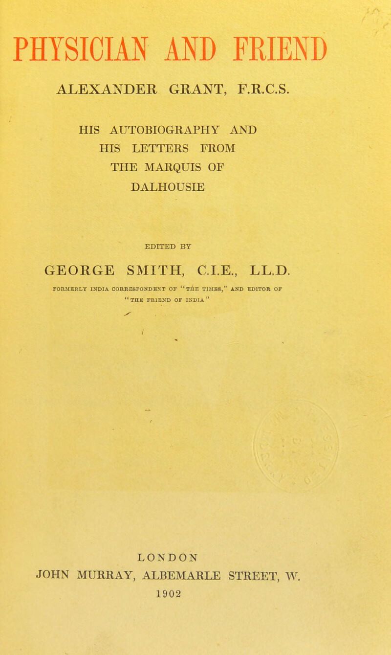 ALEXANDER GRANT, F.R.C.S. HIS AUTOBIOGRAPHY AND HIS LETTERS FROM THE MARQUIS OF DALHOUSIE GEORGE SMITH, CLE., LL.D. rORMEBLY Iin>IA CORRESPONDENT OF tAE TIMBB, AND EDITOR OF THK friend of INDIA LONDON JOHN MURRAY, ALBEMARLE STREET, W. 1902 EDITED BY