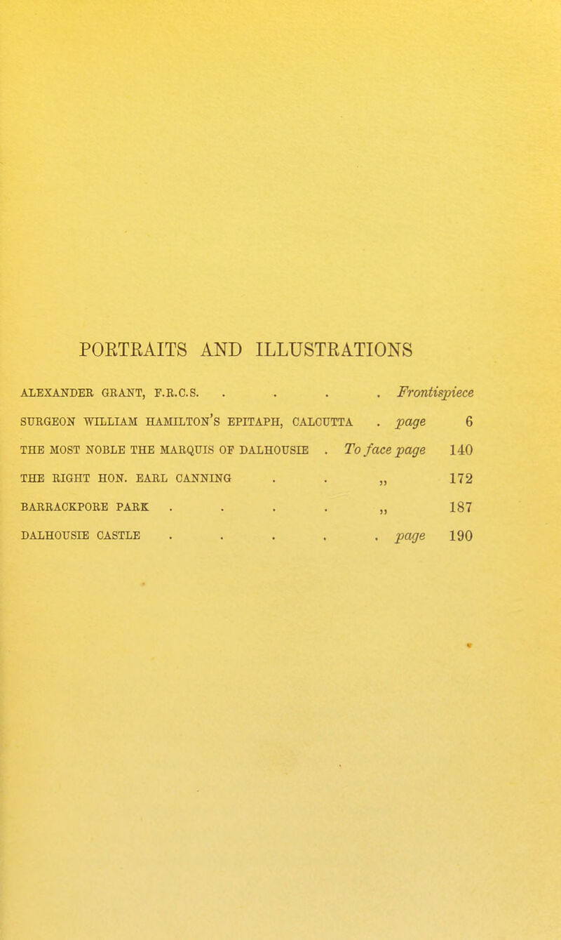 POETRAITS AND ILLUSTRATIONS ALEXANDER GRANT, F.R.c.s. . . . , Frontispiece SURGEON WILLIAM HAMILTON'S EPITAPH, CALCUTTA . page 6 THE MOST NOBLE THE MARQUIS OF DALHOUSIE . To foce page 140 THE RIGHT HON. EARL CANNING . . „ 172 BARRACKPORE PARK . . . . „ 187 DALHOUSIE CASTLE ..... page 190 V