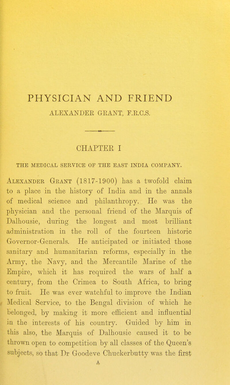 ALEXANDEE GEANT, F.E.C.S. CHAPTER I THE MEDICAL SERVICE OF THE EAST INDIA COMPANY. Alexander Grant (1817-1900) has a twofold claim to a place in the history of India and in the annals of medical science and philanthropy. He was the physician and the personal friend of the Marquis of Dalhousie, during the longest and most brilliant administration in the roll of the fourteen historic Governor-Generals. He anticipated or initiated those sanitary and humanitarian reforms, especially in the Army, the Navy, and the Mercantile Marine of the Empire, which it has required the wars of half a century, from the Crimea to South Africa, to bring to fruit. He was ever watchful to improve the Indian f Medical Service, to the Bengal division of which he belonged, by making it more eflS.cient and influential in the interests of his country. Guided by him in this also, the Marquis of Dalhousie caused it to be thrown open to competition by all classes of the Queen's subjects, so that Dr Goodeve Chuckerbutty was the first