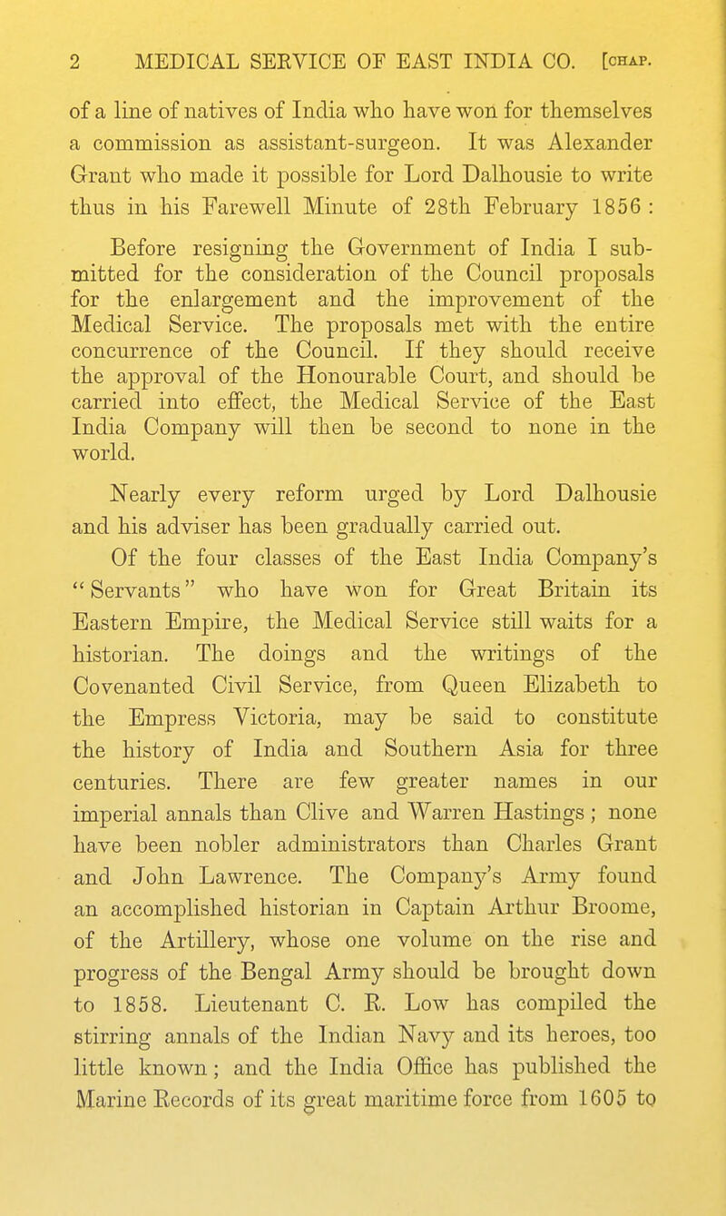 of a line of natives of India who have won for themselves a commission as assistant-surgeon. It was Alexander Grant who made it possible for Lord Dalhousie to write thus in his Farewell Minute of 28th February 1856 : Before resigning the Government of India I sub- mitted for the consideration of the Council proposals for the enlargement and the improvement of the Medical Service. The proposals met with the entire concurrence of the Council. If they should receive the approval of the Honourable Court, and should be carried into effect, the Medical Service of the East India Company will then be second to none in the world. Nearly every reform urged by Lord Dalhousie and his adviser has been gradually carried out. Of the four classes of the East India Company's  Servants who have won for Great Britain its Eastern Empire, the Medical Service still waits for a historian. The doings and the writings of the Covenanted Civil Service, from Queen Elizabeth to the Empress Victoria, may be said to constitute the history of India and Southern Asia for three centuries. There are few greater names in our imperial annals than Clive and Warren Hastings ; none have been nobler administrators than Charles Grant and John Lawrence. The Company's Army found an accomplished historian in Captain Arthur Broome, of the Artillery, whose one volume on the rise and progress of the Bengal Army should be brought down to 1858. Lieutenant C. K. Low has compiled the stirring annals of the Indian Navy and its heroes, too little known; and the India Office has published the Marine Eecords of its great maritime force from 1605 to