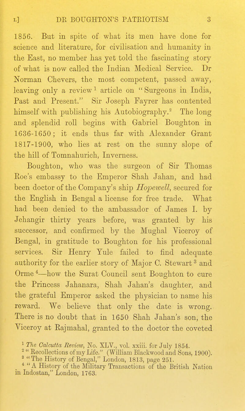 1856. But in spite of what its men have done for science and literature, for civilisation and humanity in the East, no member has yet told the fascinating story of what is now called the Indian Medical Service, Dr Norman Chevers, the most competent, passed away, leaving only a review^ article on Surgeons in India, Past and Present. Sir Joseph Fayrer has contented himself with publishing his Autobiography.^ The long and splendid roll begins with Gabriel Boughton in 1636-1650; it ends thus far with Alexander Grant 1817-1900, who lies at rest on the sunny slope of the hill of Tomnahurich, Inverness. Boughton, who was the surgeon of Sir Thomas Eoe's embassy to the Emperor Shah Jahan, and had been doctor of the Company's ship Hopeivell, secured for the English in Bengal a license for free trade. What had been denied to the ambassador of James I. by Jehangir thirty years before, was granted by his successor, and confirmed by the Mughal Viceroy of Bengal, in gratitude to Boughton for his professional services. Sir Henry Yule failed to find adequate authority for the earlier story of Major C. Stewart ^ and Orme ^—how the Surat Council sent Boughton to cure the Princess Jahanara, Shah Jahan's daughter, and the grateful Emperor asked the physician to name his reward. We believe that only the date is wrong. There is no doubt that in 1650 Shah Jahan's son, the Viceroy at Kajmahal, granted to the doctor the coveted 1 Tlie Calcutta Revieio, No. XLV., vol. xxiii. for July 1854. 2 Recollections of my Life. (William Blackwood and Sons, 1900). 2 The History of Bengal, London, 1813, page 251. *  A History of the Military Transactions of the British Nation in Indostan, London, 1763.