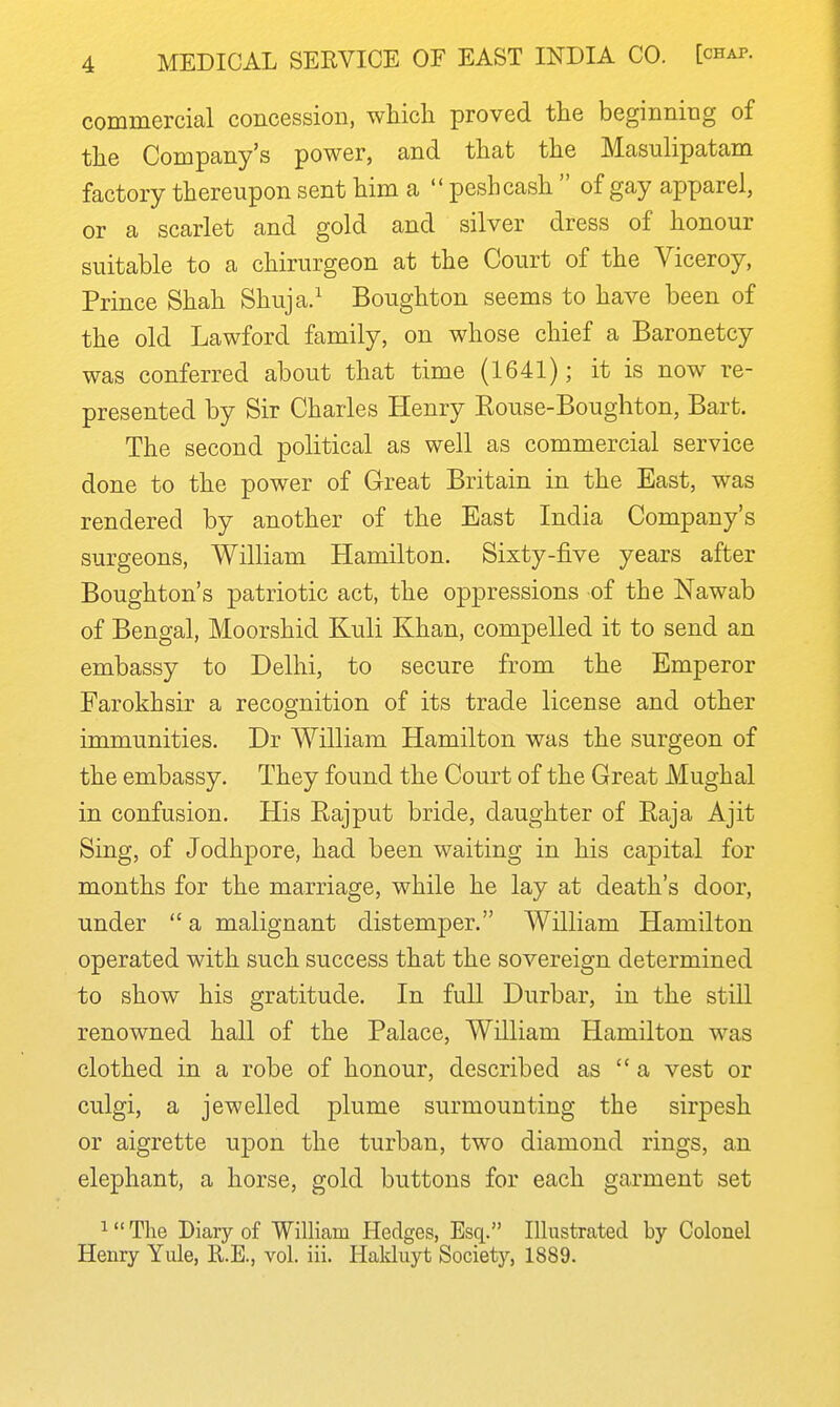 commercial concession, which proved the beginning of the Company's power, and that the Masulipatam factory thereupon sent him a  peshcash  of gay apparel, or a scarlet and gold and silver dress of honour suitable to a chirurgeon at the Court of the Viceroy, Prince Shah Shuja.^ Boughton seems to have been of the old Lawford family, on whose chief a Baronetcy was conferred about that time (1641); it is now re- presented by Sir Charles Henry Eouse-Boughton, Bart. The second political as well as commercial service done to the power of Great Britain in the East, was rendered by another of the East India Company's surgeons, William Hamilton. Sixty-five years after Boughton's patriotic act, the oppressions of the Nawab of Bengal, Moorshid Kuli Khan, compelled it to send an embassy to Delhi, to secure from the Emperor Farokhsir a recognition of its trade license and other immunities. Dr William Hamilton was the surgeon of the embassy. They found the Court of the Great Mughal in confusion. His Rajput bride, daughter of Raja Ajit Sing, of Jodhpore, had been waiting in his capital for months for the marriage, while he lay at death's door, under  a malignant distemper. William Hamilton operated with such success that the sovereign determined to show his gratitude. In full Durbar, in the still renowned hall of the Palace, William Hamilton was clothed in a robe of honour, described as a vest or culgi, a jewelled plume surmounting the sirpesh or aigrette upon the turban, two diamond rings, an elephant, a horse, gold buttons for each garment set 1 The Diary of William Hedges, Esq. Illustrated by Colonel Henry Yule, R.E., vol. iii. Halduyt Society, 1889.