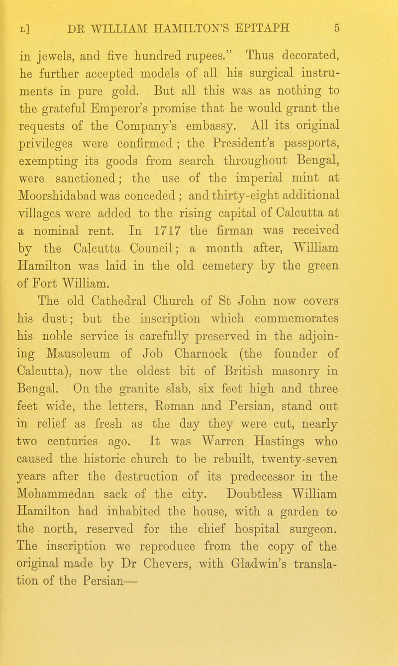 in jewels, and five hundred rupees. Thus decorated, he further accepted models of all his surgical instru- ments in pure gold. But all this was as nothing to the grateful Emperor's promise that he would grant the requests of the Company's embassy. All its original privileges were confirmed; the President's passports, exempting its goods from search throughout Bengal, were sanctioned; the use of the imperial mint at Moorshidabad was conceded; and thirty-eight additional villages were added to the rising capital of Calcutta at a nominal rent. In 1717 the firman w^as received by the Calcutta Council; a month after, William Hamilton was laid in the old cemetery by the green of Fort WiUiam. The old Cathedral Church of St John now covers his dust; but the inscription which commemorates his noble service is carefully preserved in the adjoin- ing Mausoleum of Job Charnock (the founder of Calcutta), now the oldest bit of British masonry in Bengal. On the granite slab, six feet high and three feet wide, the letters, Eoman and Persian, stand out in relief as fresh as the day they were cut, nearly two centuries ago. It was Warren Hastings who caused the historic church to be rebuilt, twenty-seven years after the destruction of its predecessor in the Mohammedan sack of the city. Doubtless William Hamilton had inhabited the house, with a garden to the north, reserved for the chief hospital surgeon. The inscription we reproduce from the copy of the original made by Dr Chevers, with Gladwin's transla- tion of the Persian—