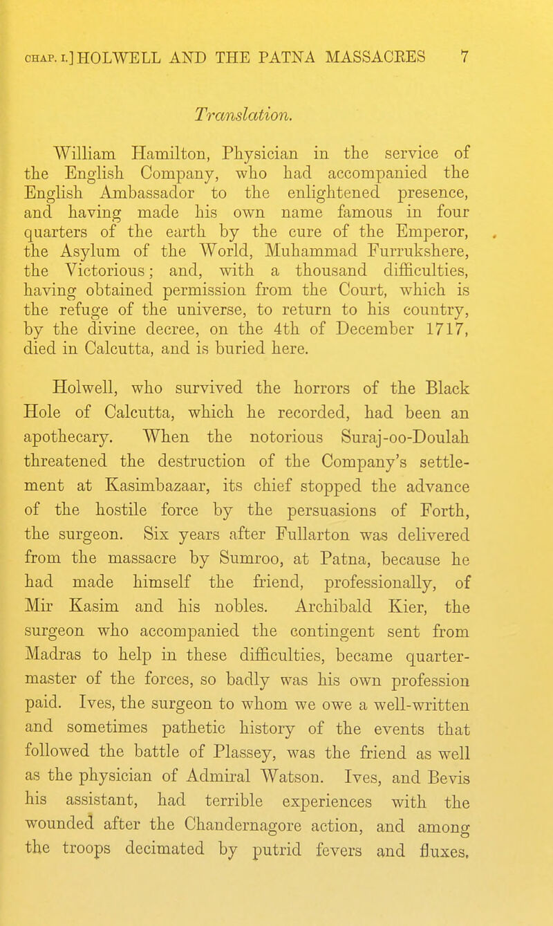 Translation. William Hamilton, Physician in the service of the English Company, who had accompanied the English Ambassador to the enlightened presence, and having made his own name famous in four quarters of the earth by the cure of the Emperor, the Asylum of the World, Muhammad Furrukshere, the Victorious; and, with a thousand difficulties, having obtained permission from the Court, which is the refuge of the universe, to return to his country, by the divine decree, on the 4th of December 1717, died in Calcutta, and is buried here. Holwell, who survived the horrors of the Black Hole of Calcutta, which he recorded, had been an apothecary. When the notorious Suraj-oo-Doulah threatened the destruction of the Company's settle- ment at Kasimbazaar, its chief stopped the advance of the hostile force by the persuasions of Forth, the surgeon. Six years after Fullarton w^as delivered from the massacre by Sumroo, at Patna, because he had made himself the friend, professionally, of Mir Kasim and his nobles. Archibald Kier, the surgeon who accompanied the contingent sent from Madras to help in these difficulties, became cjuarter- master of the forces, so badly was his own profession paid. Ives, the surgeon to whom we owe a well-written and sometimes pathetic history of the events that followed the battle of Plassey, was the friend as well as the physician of Admiral Watson. Ives, and Bevis his assistant, had terrible experiences with the wounded after the Chandernagore action, and among the troops decimated by putrid fevers and fluxes.