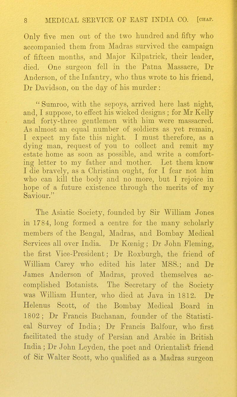 Only five men out of the two hundred and fifty who accompanied them from Madras survived the campaign of fifteen months, and Major Kilpatrick, their leader, died. One surgeon fell in the Patna Massacre, Dr Anderson, of the Infantry, who thus wrote to his friend, Dr Davidson, on the day of his murder :  Sumroo, with the sepoys, arrived here last night, and, I suppose, to effect his wicked designs ; for Mr Kelly and forty-three gentlemen with him were massacred. As almost an equal number of soldiers as yet remain, I expect my fate this night. I must therefore, as a dying man, request of you to collect and remit my estate home as soon as possible, and write a comfort- ing letter to my father and mother. Let them know I die bravely, as a Christian ought, for I fear not him who can kill the body and no more, but I rejoice in hope of a future existence through the merits of my Saviour. The Asiatic Society, founded by Sir William Jones in 1784, long formed a centre for the many scholarly members of the Bengal, Madras, and Bombay Medical Services all over India. Dr Koenig ; Dr John Fleming, the first Vice-President; Dr Koxburgh, the friend of William Carey who edited his later MSS.; and Dr James Anderson of Madras, proved themselves ac- complished Botanists. The Secretary of the Society was William Hunter, who died at Java in 1812. Dr Helenus Scott, of the Bombay Medical Board in 1802 ; Dr Francis Buchanan, founder of the Statisti- cal Survey of India; Dr Francis Balfour, who first facilitated the study of Persian and Arabic in British India; Dr John Leyden, the poet and Orientalist friend of Sir Walter Scott, who qualified as a Madras surgeon