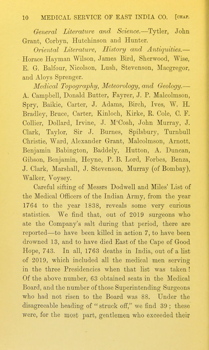 General Literature and Science.—Tytler, John Grant, Corbyn, Hutchinson and Hunter. Oriental Literature, History and Antiquities.— Horace Hayman Wilson. James Bird, Sherwood, Wise, E. G-. Balfour, Nicolson, Lush, Stevenson, Macgregor, and Aloys Sprenger. Medical Topography, Meteorology, and Geology.— A. Campbell, Donald Butter, Fayrer, J. P. Malcolmson, Spry, Baikie, Carter, J. Adams, Birch, Ives, W. H. Bradley, Bruce, Carter, Kinloch, Kirke, R. Cole, C. F. Collier, Dollard, Irvine, J. M'Cosh, John Murray, J. Clark, Taylor, Sir J. Burnes, Spilsbury, TurnbuU Christie, Ward, Alexander Grant, Malcolmson, Arnott, Benjamin Babington, Baddely, Hutton, A. Duncan, Gibson, Benjamin, Ileyne, P. B, Lord, Forbes, Benza, J. Clark, Marshall, J. Stevenson, Murray (of Bombay), Walker, Voysey. Careful sifting of Messrs Dodwell and Miles' List of the Medical Officers of the Indian Army, from the year 1764 to the year 1838, reveals some very curious statistics. We find that, out of 2019 surgeons who ate the Company's salt during that period, there are reported—to have been killed in action 7, to have been drowned 13, and to have died East of the Cape of Good Hope, 743. In all, 1763 deaths in India, out of a list of 2019, which included all the medical men serving in the three Presidencies when that list was taken ! Of the above number, 63 obtained seats in the Medical Board, and the number of those Superintending Surgeons who had not risen to the Board was 88. Under the disagreeable heading of struck off, we find 39 ; these were, for the njgst part, gentlemen who exceeded their