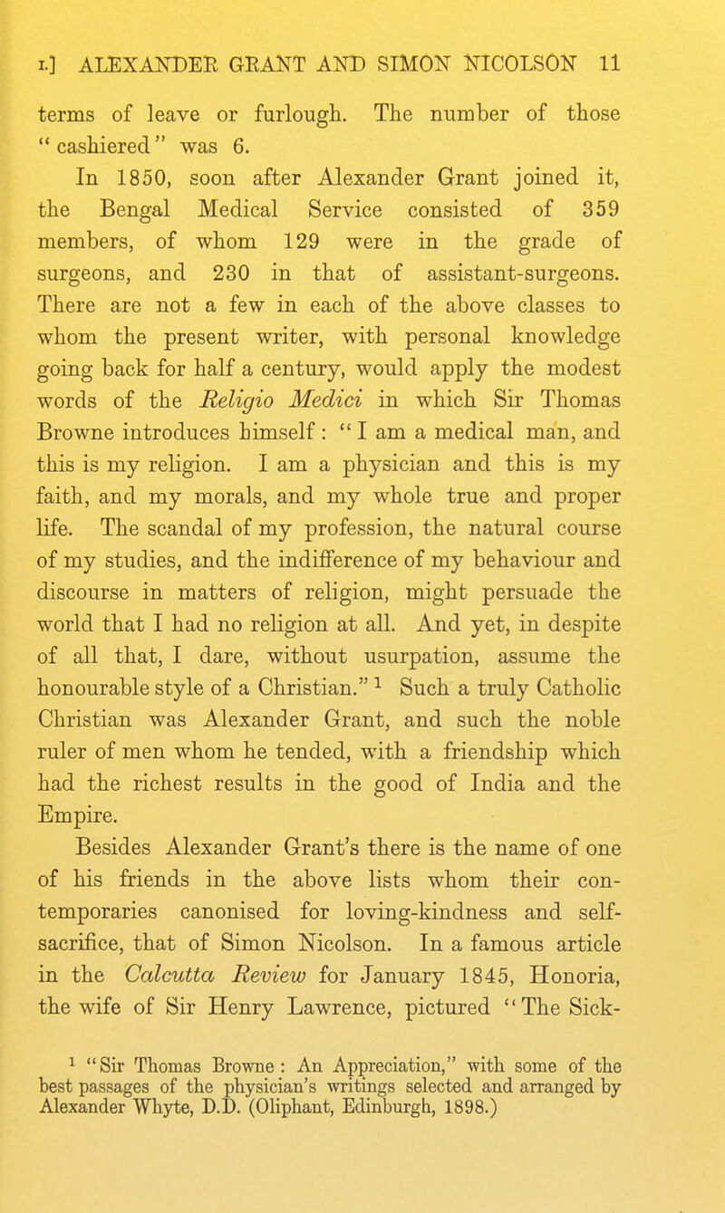 terms of leave or furlough. The number of those  cashiered was 6. In 1850, soon after Alexander Grant joined it, the Bengal Medical Service consisted of 359 members, of whom 129 were in the grade of surgeons, and 230 in that of assistant-surgeons. There are not a few in each of the above classes to whom the present writer, with personal knowledge going back for half a century, would apply the modest words of the Religio Medici in which Sir Thomas Browne introduces himself :  I am a medical man, and this is my religion. I am a physician and this is my faith, and my morals, and my whole true and proper life. The scandal of my profession, the natural course of my studies, and the indifference of my behaviour and discourse in matters of religion, might persuade the world that I had no religion at all. And yet, in despite of all that, I dare, without usurpation, assume the honourable style of a Christian. ^ Such a truly Catholic Christian was Alexander Grant, and such the noble ruler of men whom he tended, with a friendship which had the richest results in the good of India and the Empire. Besides Alexander Grant's there is the name of one of his friends in the above lists whom their con- temporaries canonised for loving-kindness and self- sacrifice, that of Simon Nicolson. In a famous article in the Calcutta Review for January 1845, Honoria, the wife of Sir Henry Lawrence, pictured '' The Sick- ^ Sir Thomas Browne: An Appreciation, with some of the best passages of the physician's writings selected and arranged by Alexander Whyte, D.D. (OHphant, Edinburgh, 1898.)