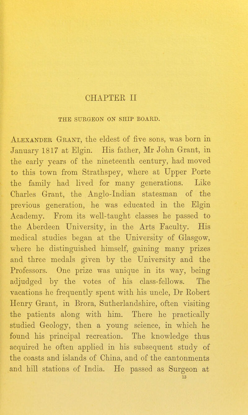 CHAPTER II THE SURGEON ON SHIP BOARD. Alexander Grant, the eldest of five sons, was born in January 1817 at Elgin. His father, Mr John Grant, in the early years of the nineteenth century, had moved to this town from Strathspey, where at Upper Porte the family had lived for many generations. Like Charles Grant, the Anglo-Indian statesman of the previous generation, he was educated in the Elgin Academy. From its well-taught classes he passed to the Aberdeen University, in the Arts Faculty. His medical studies began at the University of Glasgow, where he distinguished himself, gaining many prizes and three medals given by the University and the Professors. One prize was unique in its way, being adjudged by the votes of his class-fellows. The vacations he frequently spent with his uncle, Dr Robert Henry Grant, in Brora, Sutherlandshire, often visiting the patients along with him. There he practically studied Geology, then a young science, in which he found his principal recreation. The knowledge thus acquired he often applied in his subsequent study of the coasts and islands of China, and of the cantonments and hill stations of India. He passed as Surgeon at