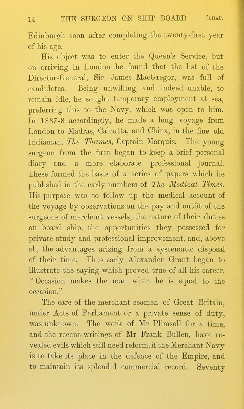 Edinburgh soon after completing the twenty-first year of his age. His object was to enter the Queen's Service, but on arriving in London he found that the list of the Director-General, Sir James MacGregor, was full of candidates. Being unwilling, and indeed unable, to remain idle, he sought temporary employment at sea, preferring this to the Navy, which was open to him. In 1837-8 accordingly, he made a long voyage from London to Madras, Calcutta, and China, in the fine old Indiaman, The Thames, Captain Marquis. The young surgeon from the first began to keep a brief personal diary and a more elaborate professional journal. These formed the basis of a series of papers which he published in the early numbers of The Medical Times. His purpose was to follow up the medical account of the voyage by observations on the pay and outfit of the surgeons of merchant vessels, the nature of their duties on board ship, the opportunities they possessed for private study and professional improvement, and, above all, the advantages arising from a systematic disposal of their time. Thus early Alexander Grant began to illustrate the saying which proved true of all his career,  Occasion makes the man when he is equal to the occasion. The care of the merchant seamen of Great Britain, under Acts of Parliament or a private sense of duty, was unknown. The work of Mr PlimsoU for a time, and the recent writings of Mr Frank Bullen, have re- vealed evils which still need reform, if the Merchant Navy is to take its place in the defence of the Empire, and to maintain its splendid commercial record. Seventy