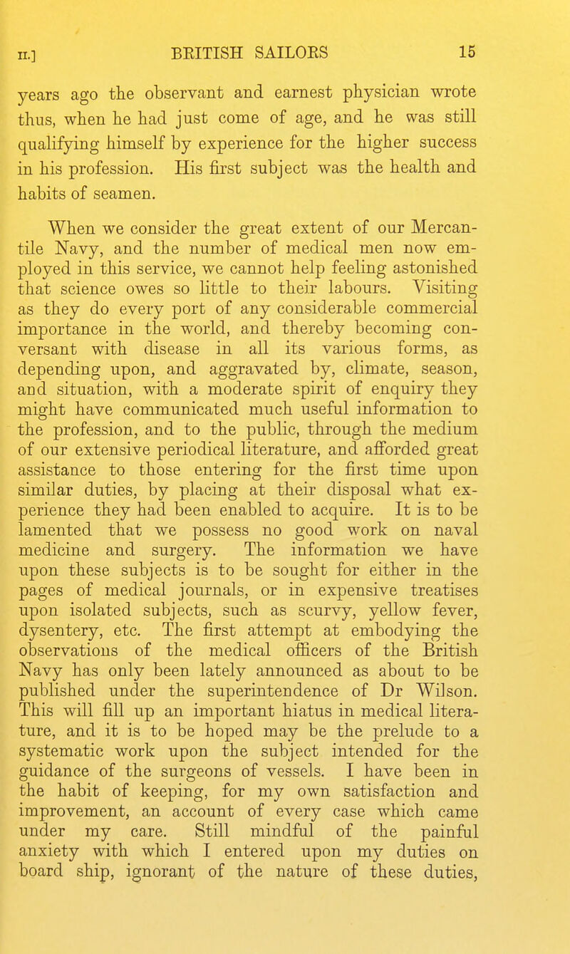 II.] years ago the observant and earnest physician wrote thus, when he had just come of age, and he was still qualifying himself by experience for the higher success in his profession. His first subject was the health and habits of seamen. When we consider the great extent of our Mercan- tile Navy, and the number of medical men now em- ployed in this service, we cannot help feeling astonished that science owes so little to their labours. Visiting as they do every port of any considerable commercial importance in the world, and thereby becoming con- versant with disease in all its various forms, as depending upon, and aggravated by, climate, season, and situation, with a moderate spirit of enquiry they might have communicated much useful information to the profession, and to the public, through the medium of our extensive periodical literature, and afi'orded great assistance to those entering for the first time upon similar duties, by placing at their disposal what ex- perience they had been enabled to acquire. It is to be lamented that we possess no good work on naval medicine and surgery. The information we have upon these subjects is to be sought for either in the pages of medical journals, or in expensive treatises upon isolated subjects, such as scurvy, yellow fever, dysentery, etc. The first attempt at embodying the observations of the medical officers of the British Navy has only been lately announced as about to be published under the superintendence of Dr Wilson. This will fill up an important hiatus in medical litera- ture, and it is to be hoped may be the prelude to a systematic work upon the subject intended for the guidance of the surgeons of vessels. I have been in the habit of keeping, for my own satisfaction and improvement, an account of every case which came under my care. Still mindful of the painful anxiety with which I entered upon my duties on board ship, ignorant of the nature of these duties,