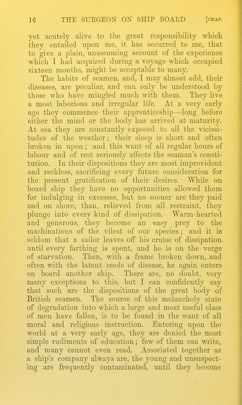 yet acutely alive to tlie great responsibility which they entailed upon me, it has occurred to me, that to give a plain, unassuming account of the experience which I had acquired during a voyage which occupied sixteen months, might be acceptable to many. The habits of seamen, and, I may almost add, their diseases, are peculiar, and can only be understood by those who have mingled much with them. They live a most laborious and irregular life. At a very early age they commence their apprenticeship—long before either the mind or the body has arrived at maturity. At sea they are constantly exposed to all the vicissi- tudes of the weather; their sleep is short and often broken in upon; and this want of all regular hours of labour and of rest seriously affects the seaman's consti- tution. In their dispositions they are most improvident and reckless, sacrificing every future consideration for the present gratification of their desires. While on board ship they have no opportunities allowed them for indulging in excesses, but no sooner are they paid and on shore, than, relieved from all restraint, they plunge into every kind of dissipation. Warm-hearted and generous, they become an easy prey to the machinations of the vilest of our species; and it is seldom that a sailor leaves off his cruise of dissipation until every farthing is spent, and he is on the verge of starvation. Then, with a frame broken down, and often with the latent seeds of disease, he again enters on board another ship. There are, no doubt, very many exceptions to this, but I can confidently say that such are the dispositions of the great body of British seamen. The source of this melancholy state of degradation into which a large and most useful class of men have fallen, is to be found in the want of all moral and religious instruction. Entering upon the world at a very early age, they are denied the most simple rudiments of education; few of them can write, and many cannot even read. Associated together as a ship's company always are, the young and unsuspect- ing are freq^uently contaminated, until they become