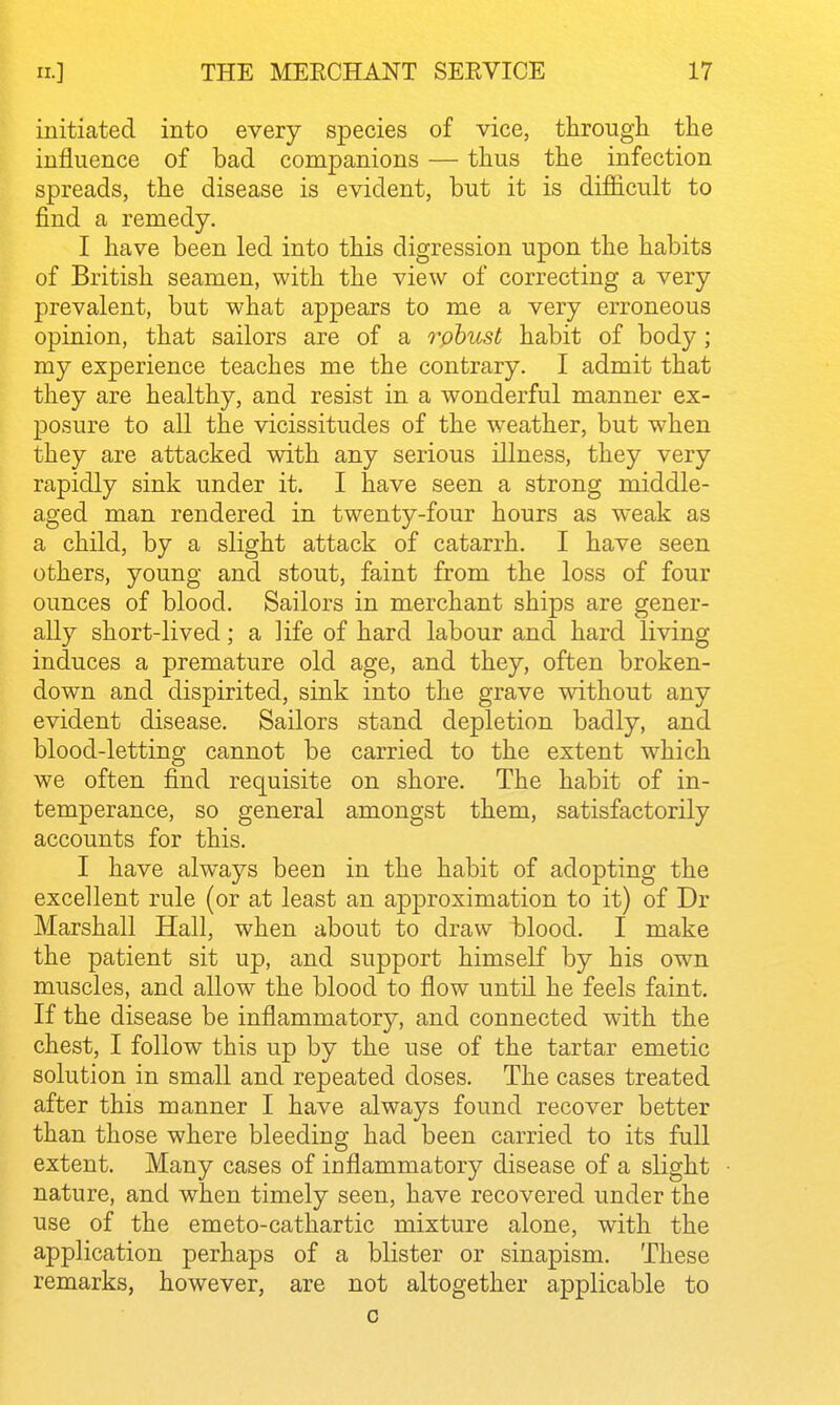 initiated into every species of vice, through the influence of bad companions — thus the infection spreads, the disease is evident, but it is difiicult to find a remedy. I have been led into this digression upon the habits of British seamen, with the view of correcting a very prevalent, but what appears to me a very erroneous opinion, that sailors are of a robust habit of body; my experience teaches me the contrary, I admit that they are healthy, and resist in a wonderful manner ex- posure to all the vicissitudes of the weather, but when they are attacked with any serious illness, they very rapidly sink under it. I have seen a strong middle- aged man rendered in twenty-four hours as weak as a child, by a slight attack of catarrh. I have seen others, young and stout, faint from the loss of four ounces of blood. Sailors in merchant ships are gener- ally short-lived; a life of hard labour and hard living induces a premature old age, and they, often broken- down and dispirited, sink into the grave without any evident disease. Sailors stand depletion badly, and blood-letting cannot be carried to the extent which we often find requisite on shore. The habit of in- temperance, so general amongst them, satisfactorily accounts for this. I have alw^ays been in the habit of adopting the excellent rule (or at least an approximation to it) of Dr Marshall Hall, when about to draw blood. I make the patient sit up, and support himself by his own muscles, and allow the blood to flow until he feels faint. If the disease be inflammatory, and connected with the chest, I follow this up by the use of the tartar emetic solution in small and repeated doses. The cases treated after this manner I have always found recover better than those where bleeding had been carried to its full extent. Many cases of inflammatory disease of a slight nature, and when timely seen, have recovered under the use of the emeto-cathartic mixture alone, with the application perhaps of a blister or sinapism. These remarks, however, are not altogether applicable to 0 ]