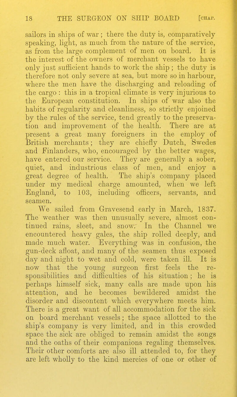 sailors in sliips of war ; there the duty is, comparatively speaking, light, as much from the nature of the service, as from the large complement of men on board. It is the interest of the owners of merchant vessels to have only just sufficient hands to work the ship ; the duty is therefore not only severe at sea, but more so in harbour, where the men have the discharging and reloading of the cargo : this in a tropical climate is very injurious to the European constitution. In ships of war also the habits of regularity and cleanliness, so strictly enjoined by the rules of the service, tend greatly to the preserva- tion and improvement of the health. There are at present a great many foreigners in the employ of British merchants; they are chiefly Dutch, Swedes and Finlanders, who, encouraged by the better wages, have entered our service. They are generally a sober, quiet, and industrious class of men, and enjoy a great degree of health. The ship's company placed under my medical charge amounted, when we left England, to 103, including officers, servants, and seamen. We sailed from Gravesend early in March, 1837. The weather was then unusually severe, almost con- tinued rains, sleet, and snow: In the Channel we encountered heavy gales, the ship rolled deeply, and made much water. Everything was in confusion, the gun-deck afloat, and many of the seamen thus exposed day and night to wet and cold, were taken ill. It is now that the young surgeon first feels the re- sponsibilities and difficulties of his situation; he is perhaps himself sick, many calls are made upon his attention, and he becomes bewildered amidst the disorder and discontent which everywhere meets him. There is a great want of all accommodation for the sick on board merchant vessels; the space allotted to the ship's company is very limited, and in this crowded space the sick are obliged to remain amidst the songs and the oaths of their companions regaling themselves. Their other comforts are also ill attended to, for they are left wholly to the kind mercies of one or other of