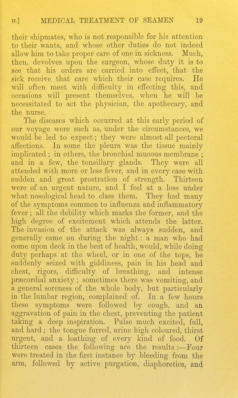 their shipmates, who is not responsible for his attention to their wants, and whose other duties do not indeed allow him to take proper care of one in sickness. Much, then, devolves upon the surgeon, whose duty it is to see that his orders are carried into effect, that the sick receive that care which their case requires. He will often meet with difficulty in effecting this, and occasions will present themselves, when he will be necessitated to act the physician, the apothecary, and the nurse. The diseases which occurred at this early period of our voyage were such as, under the circumstances, we would be led to expect; they were almost all pectoral affections. In some the pleura was the tissue mainly implicated ; in others, the bronchial mucous membrane ; and in a few, the tonsillary glands. They were all attended with more or less fever, and in every case with sudden and great prostration of strength. Thirteen were of an urgent nature, and I feel at a loss under what nosological head to class them. They had many of the symptoms common to influenza and inflammatory fever; all the debility which marks the former, and the high degree of excitement which attends the latter. The invasion of the attack was always sudden, and generally came on during the night: a man who had come upon deck in the best of health, would, while doing duty perhaps at the wheel, or in one of the tops, be suddenly seized with giddiness, pain in his head and chest, rigors, difficulty of breathing, and intense prsecordial anxiety ; sometimes there was vomiting, and a general soreness of the whole body, but particularly in the lumbar region, complained of. In a few hours these symptoms were followed by cough, and an aggravation of pain in the chest, preventing the patient taking a deep inspiration. Pulse much excited, full, and hard; the tongue furred, urine high coloured, thirst urgent, and a loathing of every kind of food. Of thirteen cases the following are the results:—Four were treated in the first instance by bleeding from the arm, followed by active purgation, diaphoretics, and