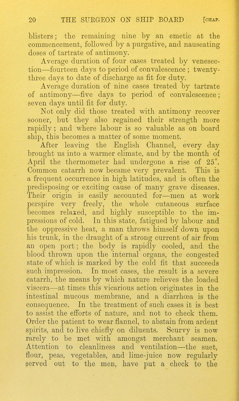 blisters; the remaining nine by an emetic at the commencement, followed by a purgative, and nauseating doses of tartrate of antimony. Average duration of four cases treated by venesec- tion—fourteen days to period of convalescence ; twenty- three days to date of discharge as fit for duty. Average duration of nine cases treated by tartrate of antimony—five days to period of convalescence; seven days until fit for duty. Not only did those treated with antimony recover sooner, but they also regained their strength more rapidly ; and where labour is so valuable as on board ship, this becomes a matter of some moment. After leaving the English Channel, every day brought us into a warmer climate, and by the month of April the thermometer had undergone a rise of 25°. Common catarrh now became very prevalent. This is a frequent occurrence in high latitudes, and is often the predisposing or exciting cause of many grave diseases. Their origin is easily accounted for—men at work perspire very freely, the whole cutaneous surface becomes relaxed, and highly susceptible to the im- pressions of cold. In this state, fatigued by labour and the oppressive heat, a man throws himself down upon his trunk, in the draught of a strong current of air from an open port; the body is rapidly cooled, and the blood thrown upon the internal organs, the congested state of which is marked by the cold fit that succeeds such impression. In most cases, the result is a severe catarrh, the means by which nature relieves the loaded viscera—at times this vicarious action originates in the intestinal mucous membrane, and a diarrhoea is the consequence. In the treatment of such cases it is best to assist the efi'orts of nature, and not to check them. Order the patient to wear flannel, to abstain from ardent spirits, and to live chiefly on diluents. Scurvy is now rarely to be met with amongst merchant seamen. Attention to cleanliness and ventilation—the suet, flour, peas, vegetables, and lime-juice now regularly served out to the men, have put a check to the