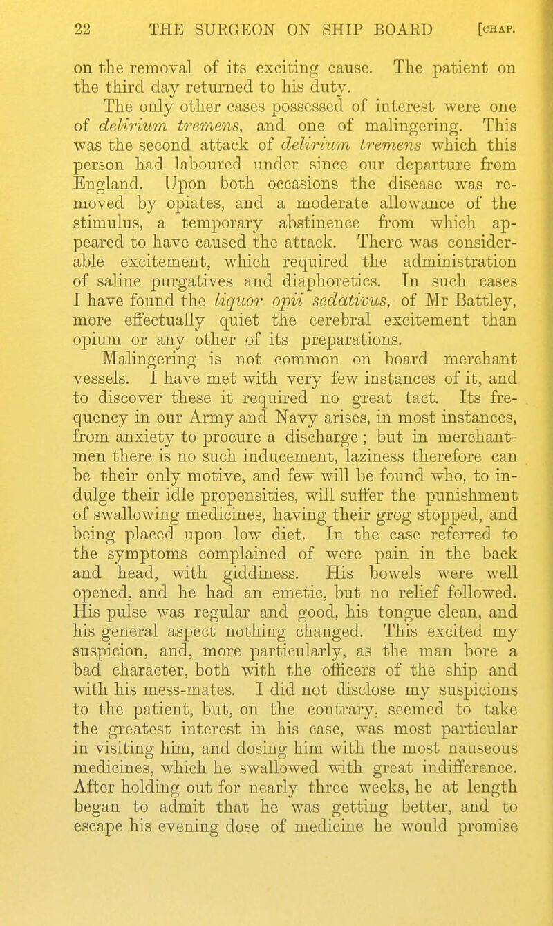 on the removal of its exciting cause. The patient on the third day returned to his duty. The only other cases possessed of interest were one of delirium tremens, and one of malingering. This was the second attack of delirium tremens which this person had laboured under since our departure from England. Upon both occasions the disease was re- moved by opiates, and a moderate allowance of the stimulus, a temporary abstinence from which ap- peared to have caused the attack. There was consider- able excitement, which required the administration of saline purgatives and diaphoretics. In such cases I have found the liquor opii sedativus, of Mr Battley, more effectually quiet the cerebral excitement than o]Dium or any other of its preparations. Malingering is not common on board merchant vessels. I have met with very few instances of it, and to discover these it required no great tact. Its fre- quency in our Army and Navy arises, in most instances, from anxiety to procure a discharge; but in merchant- men there is no such inducement, laziness therefore can be their only motive, and few will be found who, to in- dulge their idle propensities, will suffer the punishment of swallowing medicines, having their grog stopped, and being placed upon low diet. In the case referred to the symptoms complained of were pain in the back and head, with giddiness. His bowels were well opened, and he had an emetic, but no relief followed. His pulse was regular and good, his tongue clean, and his general aspect nothing changed. This excited my suspicion, and, more particularly, as the man bore a bad character, both with the officers of the ship and with his mess-mates. I did not disclose my suspicions to the patient, but, on the contrary, seemed to take the greatest interest in his case, was most particular in visiting him, and dosiug him with the most nauseous medicines, which he swallowed with great indifference. After holding out for nearly three weeks, he at length began to admit that he was getting better, and to escape his evening dose of medicine he would promise