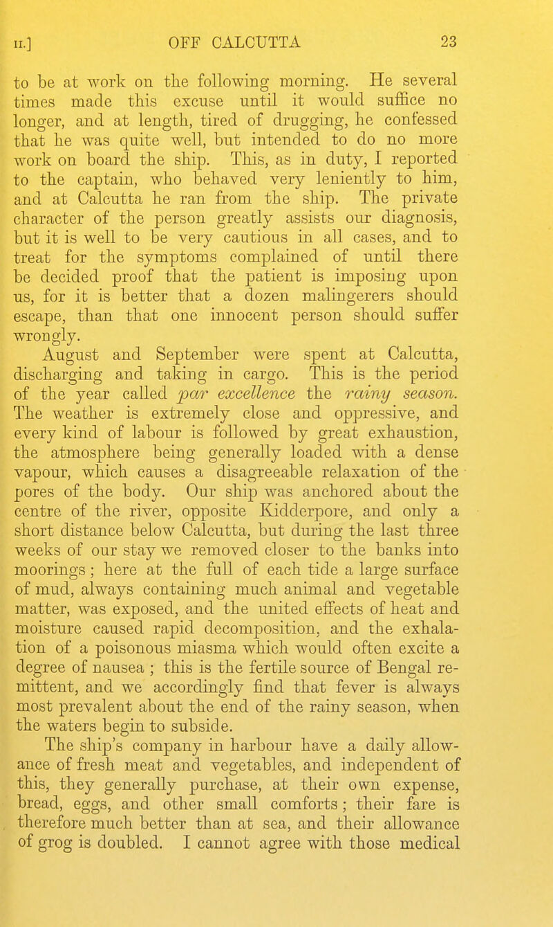 to be at work on the following morning. He several times made this excuse until it would suffice no longer, and at length, tired of drugging, he confessed that he was quite well, but intended to do no more work on board the ship. This, as in duty, I reported to the captain, who behaved very leniently to him, and at Calcutta he ran from the ship. The private character of the person greatly assists our diagnosis, but it is well to be very cautious in all cases, and to treat for the symptoms complained of until there be decided proof that the patient is imposing upon us, for it is better that a dozen malingerers should escape, than that one innocent person should suffer wrongly. August and September were spent at Calcutta, discharging and taking in cargo. This is the period of the year called _par excellence the rainy season. The weather is extremely close and opjDressive, and every kind of labour is followed by great exhaustion, the atmosphere being generally loaded with a dense vapour, which causes a disagreeable relaxation of the pores of the body. Our ship was anchored about the centre of the river, opposite Kidderpore, and only a short distance below Calcutta, but during the last three weeks of our stay we removed closer to the banks into moorings; here at the full of each tide a large surface of mud, always containing much animal and vegetable matter, was exposed, and the united effects of heat and moisture caused rapid decomposition, and the exhala- tion of a poisonous miasma which would often excite a degree of nausea ; this is the fertile source of Bengal re- mittent, and we accordingly find that fever is always most prevalent about the end of the rainy season, when the waters begin to subside. The ship's company in harbour have a daily allow- ance of fresh meat and vegetables, and independent of this, they generally purchase, at their own expense, bread, eggs, and other small comforts; their fare is therefore much better than at sea, and their allowance of grog is doubled. I cannot agree with those medical 1