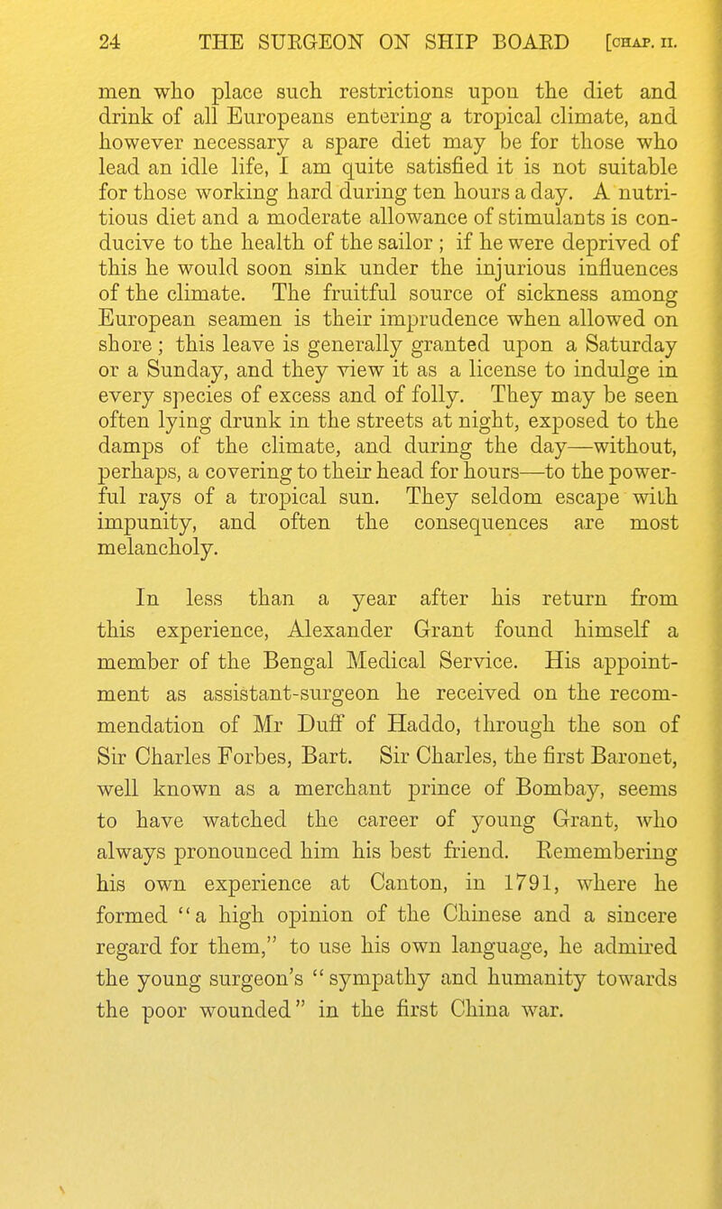 men who place such restrictions upon the diet and drink of all Europeans entering a tropical climate, and however necessary a spare diet may be for those who lead an idle life, I am quite satisfied it is not suitable for those working hard during ten hours a day, A nutri- tious diet and a moderate allowance of stimulants is con- ducive to the health of the sailor ; if he were deprived of this he would soon sink under the injurious influences of the climate. The fruitful source of sickness among European seamen is their imprudence when allowed on shore ; this leave is generally granted upon a Saturday or a Sunday, and they view it as a license to indulge in every species of excess and of folly. They may be seen often lying drunk in the streets at night, exposed to the damps of the climate, and during the day—without, perhaps, a covering to their head for hours—to the power- ful rays of a tropical sun. They seldom escape with impunity, and often the consequences are most melancholy. In less than a year after his return from this experience, Alexander Grant found himself a member of the Bengal Medical Service. His appoint- ment as assistant-surgeon he received on the recom- mendation of Mr Dufi of Haddo, through the son of Sir Charles Forbes, Bart. Sir Charles, the first Baronet, well known as a merchant prince of Bomba)', seems to have watched the career of young Grant, who always pronounced him his best friend. Remembering his own experience at Canton, in 1791, where he formed '' a high opinion of the Chinese and a sincere regard for them, to use his own language, he admired the young surgeon's  sympathy and humanity towards the poor wounded in the first China war.