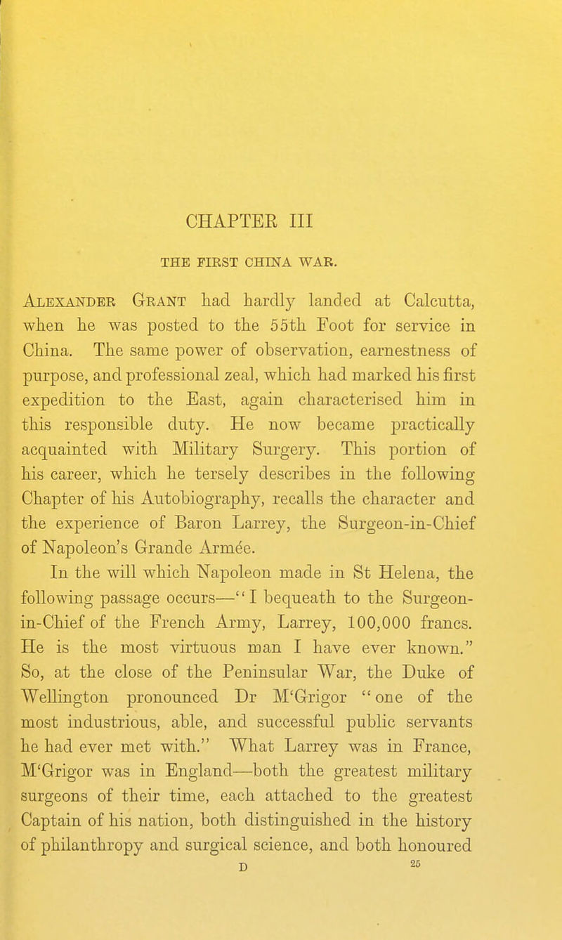 CHAPTER III THE FIRST CHINA WAR. Alexander Grant liad hardly landed at Calcutta, when he was posted to the 55th Foot for service in China. The same power of observation, earnestness of purpose, and professional zeal, which had marked his first expedition to the East, again characterised him in this responsible duty. He now became practically acquainted with Military Surgery. This portion of his career, which he tersely describes in the following Chapter of his Autobiography, recalls the character and the experience of Baron Larrey, the Surgeon-in-Chief of Napoleon's Grande Armee. In the will which Napoleon made in St Helena, the following passage occurs—I bequeath to the Surgeon- in-Chief of the French Army, Larrey, 100,000 francs. He is the most virtuous man I have ever known. So, at the close of the Peninsular War, the Duke of Wellington pronounced Dr M'Grigor one of the most industrious, able, and successful public servants he had ever met with. What Larrey was in France, M'Grigor was in England—both the greatest military surgeons of their time, each attached to the greatest Captain of his nation, both distinguished in the history of philanthropy and surgical science, and both honoured