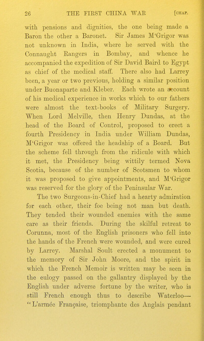 with pensions and dignities, the one being made a Baron the other a Baronet. Sir James M'Grigor was not unknown in India, where he served with the Connaught Eangers in Bombay, and whence he accompanied the expedition of Sir David Baird to Egypt as chief of the medical staff. There also had Larrey been, a year or two previous, holding a similar position under Buonaparte and Kleber. Each wrote an £»ccount of his medical experience in works which to our fathers were almost the text-books of Military Surgery. When Lord Melville, then Henry Dundas, at the head of the Board of Control, proposed to erect a fourth Presidency in India under William Dundas, M'Grigor was oflfered the headshij) of a Board. But the scheme fell through from the ridicule with which it met, the Presidency being wittily termed Nova Scotia, because of the number of Scotsmen to whom it was proposed to give appointments, and M'Grigor was reserved for the glory of the Peninsular War. The two Surgeons-in-Chief had a hearty admiration for each other, their foe being not man but death. They tended their wounded enemies with the same care as their friends. During the skilful retreat to Corunna, most of the English prisoners who fell into the hands of the French were wounded, and were cured by Larrey. Marshal Soult erected a monument to the memory of Sir John Moore, and the spirit in which the French Memoir is written may be seen in the eulogy passed on the gallantry displayed by the English under adverse fortune by the writer, who is still French enough thus to describe Waterloo— L'arm(^e Francaise, triomphante des Anglais pendant