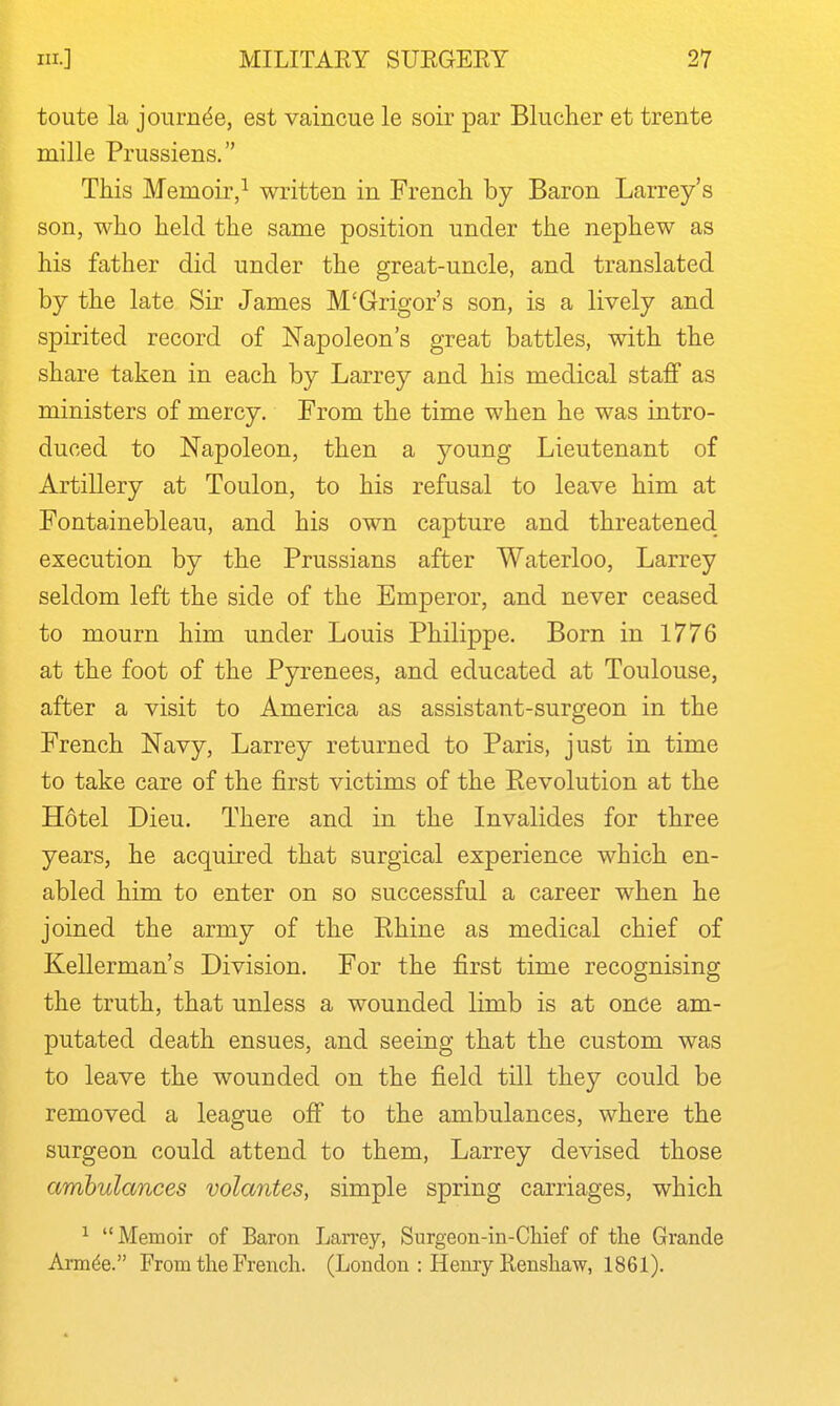 toute la joiirn^e, est vaincue le soir par Bliiclier et trente mille Prussiens. This Memoir,^ written in French by Baron Larrey's son, who held the same position under the nephew as his father did under the great-uncle, and translated by the late Sir James M'Grigor's son, is a lively and spirited record of Napoleon's great battles, with the share taken in each by Larrey and his medical staff as ministers of mercy. From the time when he was intro- duced to Napoleon, then a young Lieutenant of Artillery at Toulon, to his refusal to leave him at Fontainebleau, and his own capture and threatened execution by the Prussians after Waterloo, Larrey seldom left the side of the Emperor, and never ceased to mourn him under Louis Philippe. Born in 1776 at the foot of the Pyrenees, and educated at Toulouse, after a visit to America as assistant-surgeon in the French Navy, Larrey returned to Paris, just in time to take care of the first victims of the Revolution at the Hotel Dieu. There and in the Invalides for three years, he acquired that surgical experience which en- abled him to enter on so successful a career when he joined the army of the Rhine as medical chief of Kellerman's Division. For the first time recognising the truth, that unless a wounded limb is at once am- putated death ensues, and seeing that the custom was to leave the wounded on the field till they could be removed a league off to the ambulances, where the surgeon could attend to them, Larrey devised those ambulances volantes, simple spring carriages, which ^ Memoir of Baron Larrey, Surgeon-in-Chief of the Grande Armde. From the French. (London : Henry Kenshaw, 1861).