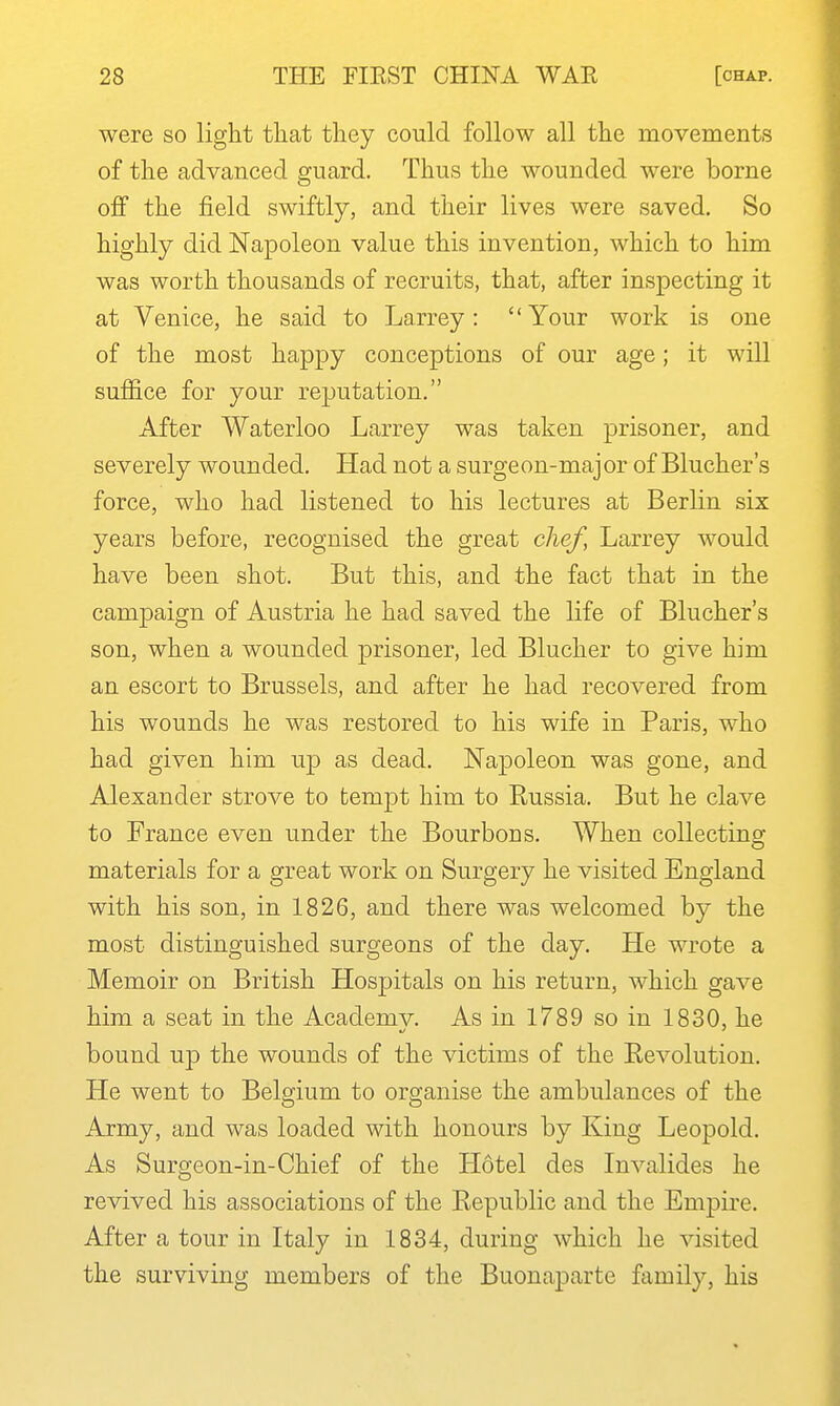 were so light tliat tliey could follow all the movements of the advanced guard. Thus the wounded were borne off the field swiftly, and their lives were saved. So highly did Napoleon value this invention, which to him was worth thousands of recruits, that, after inspecting it at Venice, he said to Larrey: Your work is one of the most happy conceptions of our age; it will suffice for your reputation. After Waterloo Larrey was taken prisoner, and severely wounded. Had not a surgeon-major of Bluchers force, who had listened to his lectures at Berlin six years before, recognised the great chef, Larrey would have been shot. But this, and the fact that in the campaign of Austria he had saved the life of Blucher's son, when a wounded prisoner, led Blucher to give him an escort to Brussels, and after he had recovered from his wounds he was restored to his wife in Paris, who had given him up as dead. Napoleon was gone, and Alexander strove to tempt him to Eussia. But he clave to France even under the Bourbons. When collecting materials for a great work on Surgery he visited England with his son, in 1826, and there was welcomed by the most distinguished surgeons of the day. He wrote a Memoir on British Hospitals on his return, which gave him a seat in the Academv. As in 1789 so in 1830, he bound up the wounds of the victims of the Revolution. He went to Belgium to organise the ambulances of the Army, and was loaded with honours by King Leopold. As Surgeon-in-Chief of the Hotel des Invalides he revived his associations of the Republic and the Empire. After a tour in Italy in 1834, during which he visited the surviving members of the Buonaparte family, his