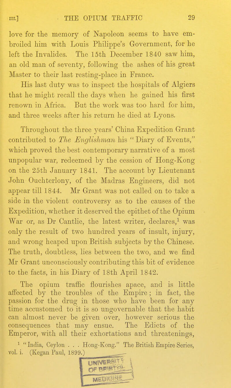 love for the memory of Napoleon seems to have em- broiled him with Louis Philippe's Government, for he left the Invalides. The 15th December 1840 saw him, an old man of seventy, following the ashes of his great Master to their last resting-place in France. His last duty was to inspect the hospitals of Algiers that he might recall the days when he gained his first renown in Africa. But the work was too hard for him, and three weeks after his return he died at Lyons. Throughout the three years' China Expedition Grant contributed to The Englishman his  Diary of Events, which proved the best contemporary narrative of a most unpopular war, redeemed by the cession of Hong-Kong on the 25th January 1841. The account by Lieutenant John Ouchterlony, of the Madras Engineers, did not appear till 1844. Mr Grant was not called on to take a side in the violent controversy as to the causes of the Expedition, whether it deserved the epithet of the Opium War or, as Dr Cantlie, the latest writer, declares,^ was only the result of two hundred years of insult, injury, and wrong heaped upon British subjects by the Chinese. The truth, doubtless, lies between the two, and we find Mr Grant unconsciously contributing this bit of evidence to the facts, in his Diary of 18th April 1842. The opium traffic flourishes apace, and is little affected by the troubles of the Empu-e; in fact, the passion for the drug in those who have been for any time accustomed to it is so ungovernable that the habit can almost never be given over, however serious the consequences that may ensue. The Edicts of the Emperor, with all their exhortations and threatenings, ^  India, Ceylon . . . Hong-Kong. The British Empire Series, vol. i. (Kegan Paul, 1899.)
