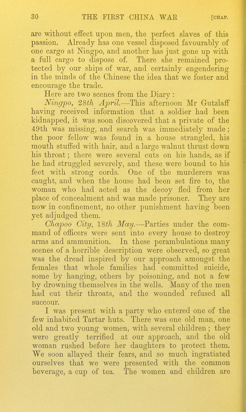 are without eflfect upon men, the perfect slaves of this passion. Already has one vessel disposed favourably of one cargo at Ningpo, and another has just gone up with a full cargo to dispose of. There she remained pro- tected by our ships of war, and certainly engendering in the minds of the Chinese the idea that we foster and encourage the trade. Here are two scenes from the Diary: Ningpo, 28th AjdvU.—This afternoon Mr Gutzlaff having received information that a soldier had been kidnapped, it was soon discovered that a private of the 49 th was missing, and search was immediately made ; the poor fellow was found in a house strangled, his mouth stuffed with hair, and a large walnut thrust down his throat; there were several cuts on his hands, as if he had struggled severely, and these were bound to his feet with strong cords. One of the murderers was caught, and when the house had been set fire to, the woman who had acted as the decoy fled from her place of concealment and was made prisoner. They are now in confinement, no other punishment having been yet adjudged them. Chapoo City, ISth May.—^Parties under the com- mand of officers were sent into every house to destroy arms and ammunition. In these perambulations many scenes of a horrible description were observed, so great was the dread inspired by our approach amongst the females that whole families had committed suicide, some by hanging, others by poisoning, and not a few by drowning themselves in the wells. Many of the men had cut their throats, and the wounded refused all succour. I was present with a party who entered one of the few inhabited Tartar huts. There was one old man, one old and two young women, with several children ; they were greatly terrified at our approach, and the old woman rushed before her daughters to protect them. We soon allayed their fears, and so much ingratiated ourselves that we were presented with the common beverage, a cup of tea. The women and children are ■i