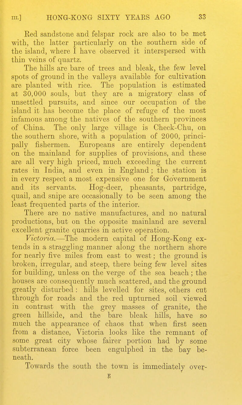 Red sandstone and felspar rock are also to be met with, the latter particularly on the southern side of the island, where I have observed it interspersed with thin veins of quartz. The hills are bare of trees and bleak, the few level spots of ground in the valleys available for cultivation are planted with rice. The population is estimated at 30,000 souls, but they are a migratory class of unsettled pursuits, and since our occupation of the island it has become the place of refuge of the most infamous among the natives of the southern provinces of China. The only large village is Check-Chu, on the southern shore, with a population of 2000, princi- pally fishermen. Europeans are entirely dependent on the mainland for supplies of provisions, and these are all very high priced, much exceeding the current rates in India, and even in England; the station is in every respect a most expensive one for Government and its servants. Hog-deer, pheasants, partridge, quail, and snipe are occasionally to be seen among the least frequented parts of the interior. There are no native manufactures, and no natural productions, but on the opposite mainland are several excellent granite quarries in active operation. Victoria.—The modern capital of Hong-Kong ex- tends in a straggling manner along the northern shore for nearly five miles from east to west; the ground is broken, irregular, and steep, there being few level sites for building, unless on the verge of the sea beach; the houses are consequently much scattered, and the ground greatly disturbed : hills levelled for sites, others cut through for roads and the red upturned soil viewed in contrast with the grey masses of granite, the green hillside, and the bare bleak hills, have so much the appearance of chaos that when first seen from a distance, Victoria looks like the remnant of some great city whose fairer portion had by some subterranean force been engulphed in the bay be- neath. Towards the south the town is immediately ovej-