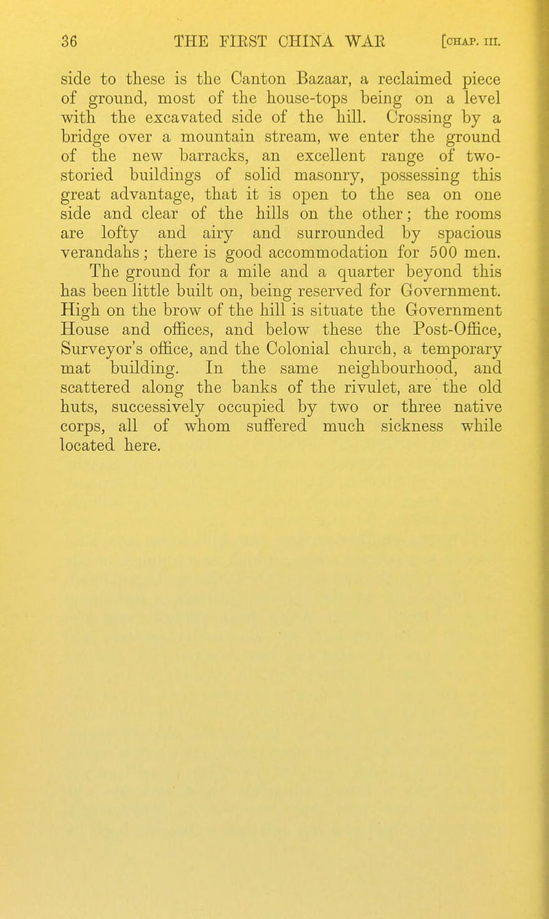 side to these is the Canton Bazaar, a reclaimed piece of ground, most of the house-tops being on a level with the excavated side of the hill. Crossing by a bridge over a mountain stream, we enter the ground of the new barracks, an excellent range of two- storied buildings of solid masonry, possessing this great advantage, that it is open to the sea on one side and clear of the hills on the other; the rooms are lofty and airy and surrounded by spacious verandahs; there is good accommodation for 500 men. The ground for a mile and a quarter beyond this has been little built on, being reserved for Government. High on the brow of the hill is situate the Government House and offices, and below these the Post-Office, Surveyor's office, and the Colonial church, a temporary mat building. In the same neighbourhood, and scattered along the banks of the rivulet, are the old huts, successively occupied by two or three native corps, all of whom suffered much sickness while located here.