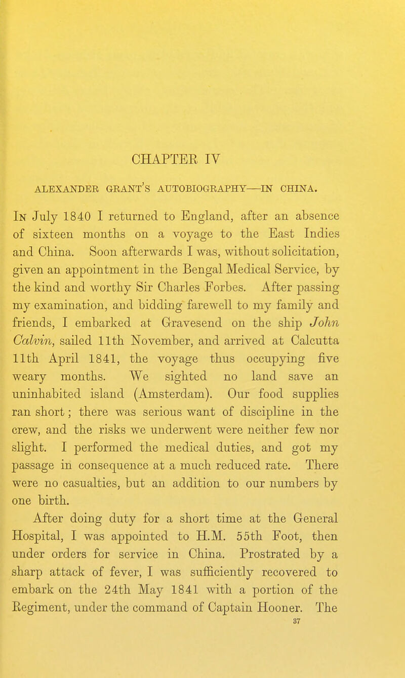 CHAPTER IV ALEXANDER GRANT's AUTOBIOGRAPHY—IN CHINA. In July 1840 I returned to England, after an absence of sixteen months on a voyage to the East Indies and China. Soon afterwards I was, without solicitation, given an appointment in the Bengal Medical Service, by the kind and worthy Sir Charles Forbes. After passing my examination, and bidding farewell to my family and friends, I embarked at Gravesend on the ship John Calvin, sailed 11th November, and arrived at Calcutta 11th April 1841, the voyage thus occupying five weary months. We sighted no land save an uninhabited island (Amsterdam). Our food supplies ran short; there was serious want of discipline in the crew, and the risks we underwent were neither few nor slight. I performed the medical duties, and got my passage in consequence at a much reduced rate. There were no casualties, but an addition to our numbers by one birth. After doing duty for a short time at the General Hospital, I was appointed to H.M. 55th Foot, then under orders for service in China. Prostrated by a sharp attack of fever, I was sufficiently recovered to embark on the 24th May 1841 with a portion of the Regiment, under the command of Captain Hooner. The