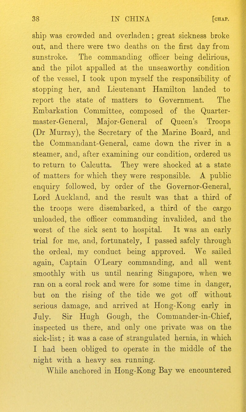 ship was crowded and overladen; great sickness broke out, and there were two deaths on the first day from sunstroke. The commanding officer being delirious, and the pilot appalled at the unseaworthy condition of the vessel, I took upon myself the responsibility of stopping her, and Lieutenant Hamilton landed to report the state of matters to Government. The Embarkation Committee, composed of the Quarter- master-Genera], Major-General of Queen's Troops (Dr Murray), the Secretary of the Marine Board, and the Commandant-General, came down the river in a steamer, and, after examining our condition, ordered us to return to Calcutta. They were shocked at a state of matters for which they were responsible. A public enquiry followed, by order of the Governor-General, Lord Auckland, and the result was that a third of the troops were disembarked, a third of the cargo unloaded, the ofl&cer commanding invalided, and the worst of the sick sent to hospital. It was an early trial for me, and, fortunately, I passed safely through the ordeal, my conduct being approved. We sailed again. Captain O'Leary commanding, and all went smoothly with us until nearing Singapore, when we ran on a coral rock and were for some time in danger, but on the rising of the tide we got off without serious damage, and arrived at Hong-Kong early in July. Sir Hugh Gough, the Commander-in-Chief, inspected us there, and only one private was on the sick-list; it was a case of strangulated hernia, in which I had been obliged to operate in the middle of the night with a heavy sea running. While anchored in Hong-Kong Bay we encountered