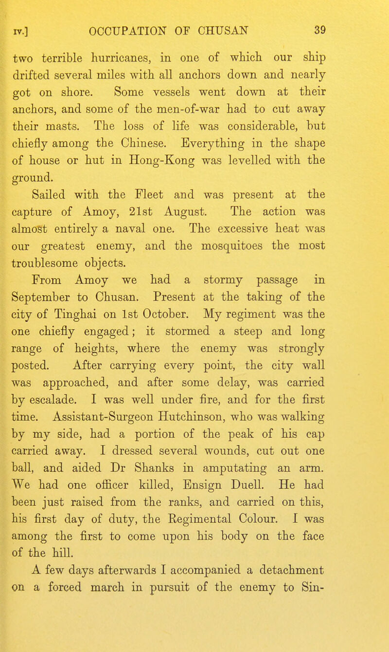 two terrible hurricanes, in one of whicli our ship drifted several miles with all anchors down and nearly- got on shore. Some vessels went down at their anchors, and some of the men-of-war had to cut away their masts. The loss of life was considerable, but chiefly among the Chinese. Everything in the shape of house or hut in Hong-Kong was levelled with the ground. Sailed with the Fleet and was present at the capture of Amoy, 21st August. The action was almost entirely a naval one. The excessive heat was our greatest enemy, and the mosquitoes the most troublesome objects. From Amoy we had a stormy passage in September to Chusan. Present at the taking of the city of Tinghai on 1st October. My regiment was the one chiefly engaged; it stormed a steep and long range of heights, where the enemy was strongly posted. After carrying every point, the city wall was approached, and after some delay, was carried by escalade. I was well under fire, and for the first time. Assistant-Surgeon Hutchinson, who was walking by my side, had a portion of the peak of his cap carried away. I dressed several wounds, cut out one ball, and aided Dr Shanks in amputating an arm. We had one officer killed. Ensign Duell. He had been just raised from the ranks, and carried on this, his first day of duty, the Regimental Colour. I was among the first to come upon his body on the face of the hill. A few days afterwards I accompanied a detachment on a forced march in pursuit of the enemy to Sin-