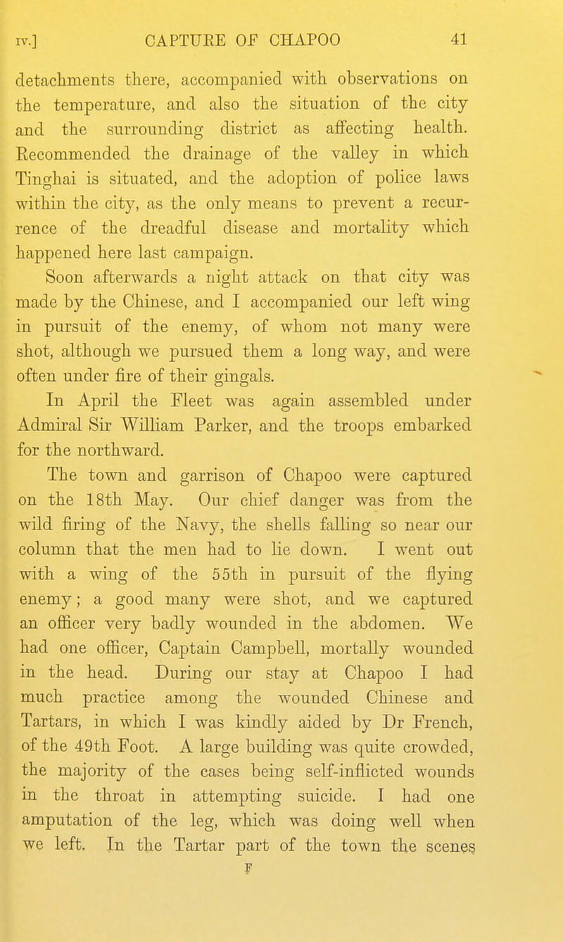 detachments there, accompanied with observations on the temperature, and also the situation of the city and the surrounding district as aflfecting health. Recommended the drainage of the valley in which Tinghai is situated, and the adoption of police laws within the city, as the only means to prevent a recur- rence of the dreadful disease and mortality which happened here last campaign. Soon afterwards a night attack on that city was made by the Chinese, and I accompanied our left wing in pursuit of the enemy, of whom not many were shot, although we pursued them a long way, and were often under fire of their gingals. In April the Fleet was again assembled under Admiral Sir William Parker, and the troops embarked for the northward. The town and garrison of Chapoo were captured on the 18th May. Our chief danger was from the wild firing of the Navy, the shells falling so near our column that the men had to lie down. I w^ent out with a wing of the 55th in pursuit of the flying enemy; a good many were shot, and we captured an ofiicer very badly wounded in the abdomen. We had one officer, Captain Campbell, mortally wounded in the head. During our stay at Chapoo I had much practice among the wounded Chinese and Tartars, in which I was kindly aided by Dr French, of the 49th Foot. A large building was quite crowded, the majority of the cases being self-inflicted wounds in the throat in attempting suicide. I had one amputation of the leg, which was doing well when we left. In the Tartar part of the town the scenes