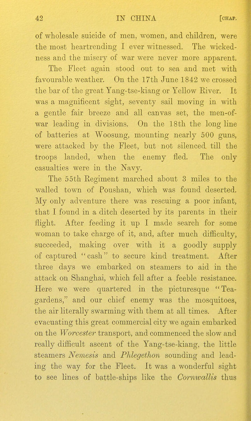 of wholesale suicide of men, women, and children, were the most heartrending I ever witnessed. The wicked- ness and the misery of war were never more apparent. The Fleet again stood out to sea and met with favourable weather. On the 17th June 1842 we crossed the bar of the great Yang-tse-kiang or Yellow River. It was a magnificent sight, seventy sail moving in with a gentle fair breeze and all canvas set, the men-of- war leadins; in divisions. On the 18th the lono; line of batteries at Woosung, mounting nearly 500 guns, were attacked by the Fleet, but not silenced till the troops landed, when the enemy fled. The only casualties were in the Navy. The 55th Regiment marched about 3 miles to the walled town of Poushan, which was found deserted. My only adventure there was rescuing a poor infant, that I found in a ditch deserted by its parents in their flight. After feeding it up I made search for some woman to take charge of it, and, after much difficulty, succeeded, making over with it a goodly supply of captured cash to secure kind treatment. After three days we embarked on steamers to aid in the attack on Shanghai, which fell after a feeble resistance. Here we were quartered in the picturesque Tea- gardens, and our chief enemy was the mosquitoes, the air literally swarming with them at all times. After evacuating this great commercial city we again embarked on the Worcester transport, and commenced the slow and really difficult ascent of the Yang-tse-kiang, the little steamers Nemesis and Phlegethon sounding and lead- ing the way for the Fleet. It was a wonderful sight to see lines of battle-ships like the Cormvallis thus