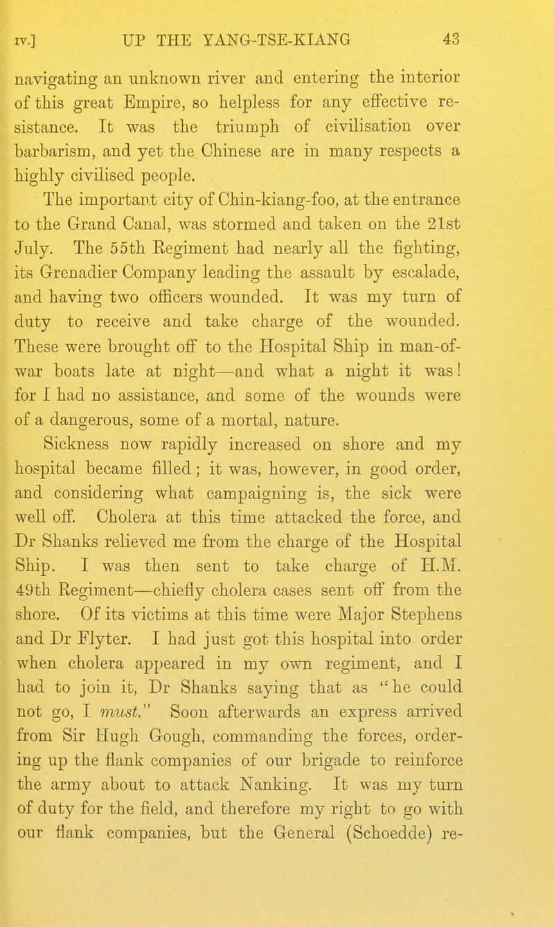 navigating an unknown river and entering the interior of this great Empire, so helpless for any effective re- sistance. It was the triumph of civilisation over barbarism, and yet the Chinese are in many respects a highly civilised people. The important city of Chin-kiang-foo, at the entrance to the Grand Canal, was stormed and taken on the 21st July. The 55th Eegiment had nearly all the fighting, its Grenadier Comj)any leading the assault by escalade, and having two oflScers wounded. It was my turn of duty to receive and take charge of the wounded. These were brought off to the Hospital Ship in man-of- war boats late at night—and what a night it was! for I had no assistance, and some of the wounds were of a dangerous, some of a mortal, nature. Sickness now rapidly increased on shore and my hospital became filled; it was, however, in good order, and considering what campaigning is, the sick were well off. Cholera at this time attacked the force, and Dr Shanks relieved me from the charge of the Hospital Ship. I was then sent to take charge of H.M. 49th Regiment—chiefly cholera cases sent off from the shore. Of its victims at this time were Major Stephens and Dr Flyter. I had just got this hospital into order when cholera appeared in my own regiment, and I had to join it, Dr Shanks saying that as he could not go, I must. Soon afterwards an express arrived from Sir Hugh Gough, commanding the forces, order- ing up the flank companies of our brigade to reinforce the army about to attack Nanking. It was my turn of duty for the field, and therefore my right to go with our flank companies, but the General (Schoedde) re-