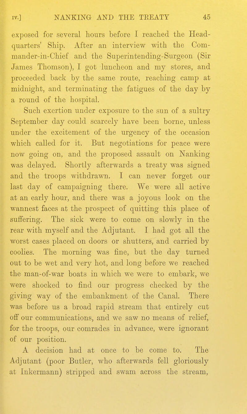 I exposed for several hours before I reached the Head- quarters' Ship. After an interview with the Com- mander-in-Chief and the Superintending-Surgeon (Sir James Thomson), I got luncheon and my stores, and proceeded back by the same route, reaching camp at midnight, and terminating the fatigues of the day by a round of the hospital. Such exertion under exposure to the sun of a sultry September day could scarcely have been borne, unless under the excitement of the urgency of the occasion which called for it. But negotiations for peace were now going on, and the proposed assault on Nanking was delayed. Shortly afterwards a treaty was signed and the troops withdrawn. I can never forget our last day of campaigning there. We were all active at an early hour, and there was a joyous look on the wannest faces at the prospect of quitting this place of suffering. The sick were to come on slowly in the rear with myself and the Adjutant. I had got all the worst cases placed on doors or shutters, and carried by coolies. The morning was fine, but the day turned out to be wet and very hot, and long before we reached the man-of-war boats in which we were to embark, we were shocked to find our progress checked by the giving way of the embankment of the Canal. There was before us a broad rapid stream that entirely cut oS our communications, and we saw no means of relief, for the troops, our comrades in advance, were ignorant of our position. A decision had at once to be come to. The Adjutant (poor Butler, who afterwards fell gloriously at Inkermann) stripped and swam across the stream,