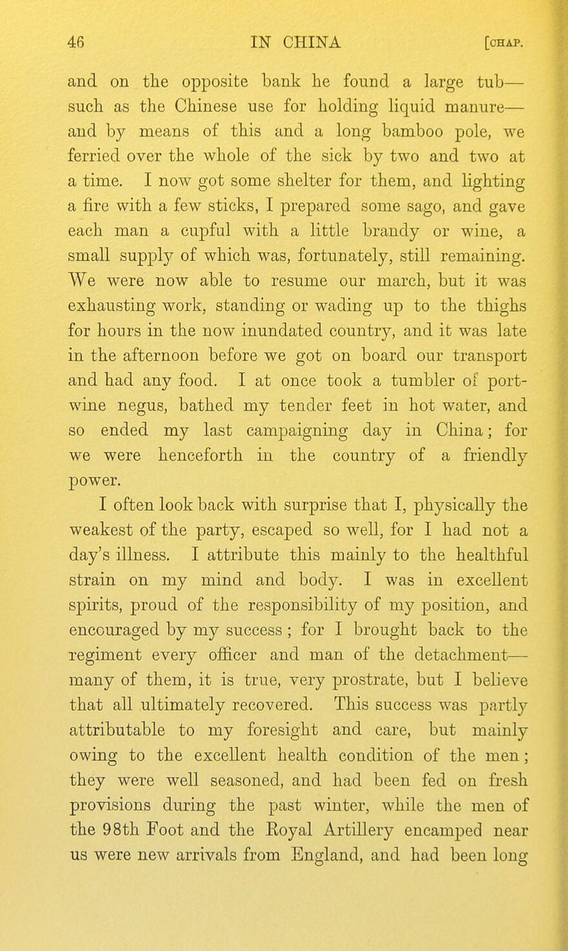 and on the opposite bank he found a large tub— such as the Chinese use for holding liquid manure— and by means of this and a long bamboo pole, we ferried over the whole of the sick by two and two at a time. I now got some shelter for them, and lighting a fire with a few sticks, I prepared some sago, and gave each man a cupful with a little brandy or wine, a small suppty of which was, fortunately, still remaining. We were now able to resume our march, but it was exhausting work, standing or wading up to the thighs for hours in the now inundated country, and it was late in the afternoon before we got on board our transport and had any food. I at once took a tumbler of port- wine negus, bathed my tender feet in hot water, and so ended my last campaigning day in China; for we were henceforth in the country of a friendly power. I often look back with surprise that I, physically the weakest of the party, escaped so well, for I had not a day's illness. I attribute this mainly to the healthful strain on my mind and body. I was in excellent spirits, proud of the responsibility of my position, and encouraged by my success ; for I brought back to the regiment every officer and man of the detachment— many of them, it is true, very prostrate, but I believe that all ultimately recovered. This success was partly attributable to my foresight and care, but mainly owing to the excellent health condition of the men; they were well seasoned, and had been fed on fresh provisions during the past winter, while the men of the 98th Foot and the Eoyal Artillery encamped near us were new arrivals from England, and had been long