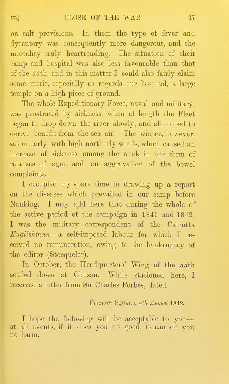 on salt provisions. In them the type of fever and dysentery was consequently more dangerous, and the mortality truly heartrending. The situation of their camp and hospital was also less favourable than that of the 55th, and in this matter I could also fairly claim some merit, especially as regards our hospital, a large temple on a high piece of ground. The whole Expeditionary Force, naval and military, was prostrated by sickness, when at length the Fleet began to drop down the river slowly, and all hoj)ed to derive benefit from the sea air. The winter, however, set in early, with high northerly winds, which caused an increase of sickness among the weak in the form of relapses of ague and an aggravation of the bowel complaints. I occupied my spare time in drawing up a report on the diseases which prevailed in our camp before Nanking. I may add here that during the whole of the active period of the campaign in 1841 and 1842, I was the military correspondent of the Calcutta Englishman—a self-imposed labour for which I re- ceived no remuneration, owing to the bankruptcy of the editor (Stocqueler). In October, the Headquarters' Wing of the 55th settled down at Chusan. While stationed here, I received a letter from Sir Charles Forbes, dated FiTzaoY Square, UTi August 1842. I hope the following will be acceptable to you— at all events, if it does you no good, it can do you no harm.