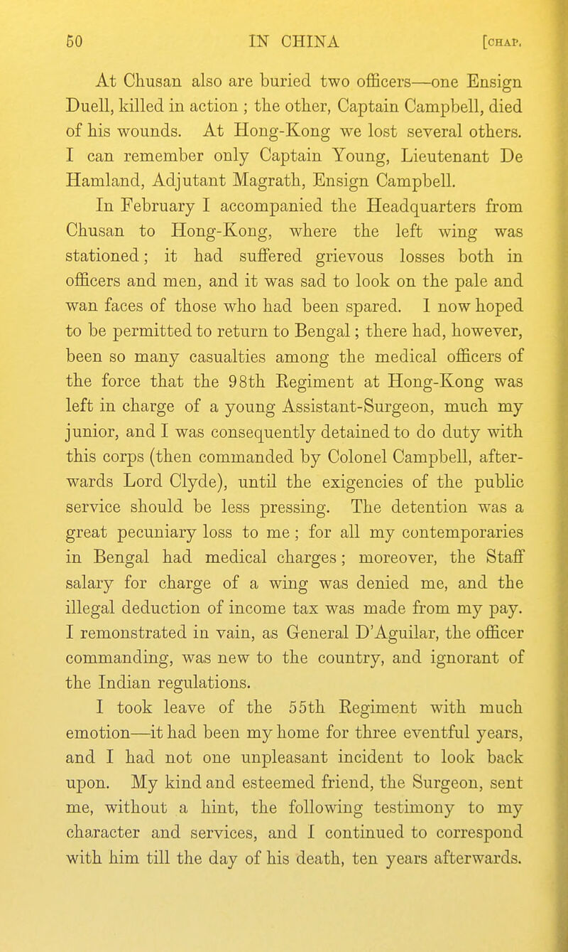 At Chusan also are buried two officers—one Ensign Duell, killed in action ; the other, Captain Campbell, died of his wounds. At Hong-Kong we lost several others. I can remember only Captain Young, Lieutenant De Hamland, Adjutant Magrath, Ensign Campbell. In February I accompanied the Headquarters from Chusan to Hong-Kong, where the left wing was stationed; it had suffered grievous losses both in officers and men, and it was sad to look on the pale and wan faces of those who had been spared, 1 now hoped to be permitted to return to Bengal; there had, however, been so many casualties among the medical officers of the force that the 98th Eegiment at Hong-Kong was left in charge of a young Assistant-Surgeon, much my junior, and I was consequently detained to do duty with this corps (then commanded by Colonel Campbell, after- wards Lord Clyde), until the exigencies of the public service should be less pressing. The detention was a great pecuniary loss to me; for all my contemporaries in Bengal had medical charges; moreover, the Staff salary for charge of a wing was denied me, and the illegal deduction of income tax was made from my pay. I remonstrated in vain, as General D'Aguilar, the officer commanding, was new to the country, and ignorant of the Indian regulations. I took leave of the 55th Eegiment with much emotion—it had been my home for three eventful years, and I had not one unpleasant incident to look back upon. My kind and esteemed friend, the Surgeon, sent me, without a hint, the following testimony to my character and services, and I continued to correspond with him till the day of his death, ten years afterwards.