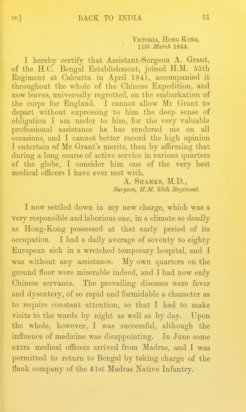 Victoria, Hong-Kong, nth March 1844. I hereby certify that Assistant-Surgeon A. Grant, of the H.C. Bengal Establishment, joined H.M. 55th Eegiment at Calcutta in April 1841, accompanied it throughout the whole of the Chinese Expedition, and now leaves, universally regretted, on the embarkation of the corps for England. I cannot allow Mr Grant to depart without expressing to him the deep sense of obligation I am under to him, for the very valuable professional assistance he has rendered me on all occasions, and I cannot better record the high opinion I entertain of Mr Grant's merits, than by affirming that during a long course of active service in various quarters of the globe, I consider him one of the very best medical officers I have ever met with. A. Shanks, M.D., Surgeon, H.M. 55th Eegiment. I now settled down in my new charge, which was a very responsible and laborious one, in a climate so deadly as Hong-Kong possessed at that early period of its occupation. I had a daily average of seventy to eighty European sick in a wretched temporary hospital, and I was without any assistance. My own quarters on the ground floor were miserable indeed, and I had now only Chinese servants. The prevailing diseases were fever and dysentery, of so rapid and formidable a character as to require constant attention, so that I had to make visits to the wards by night as well as by day. Upon the whole, however, I was successful, although the influence of medicine was disappointing. In June some extra medical officers arrived from Madras, and I was permitted to return to Bengal by taking charge of the flank company of the 41st Madras Native Infantry,
