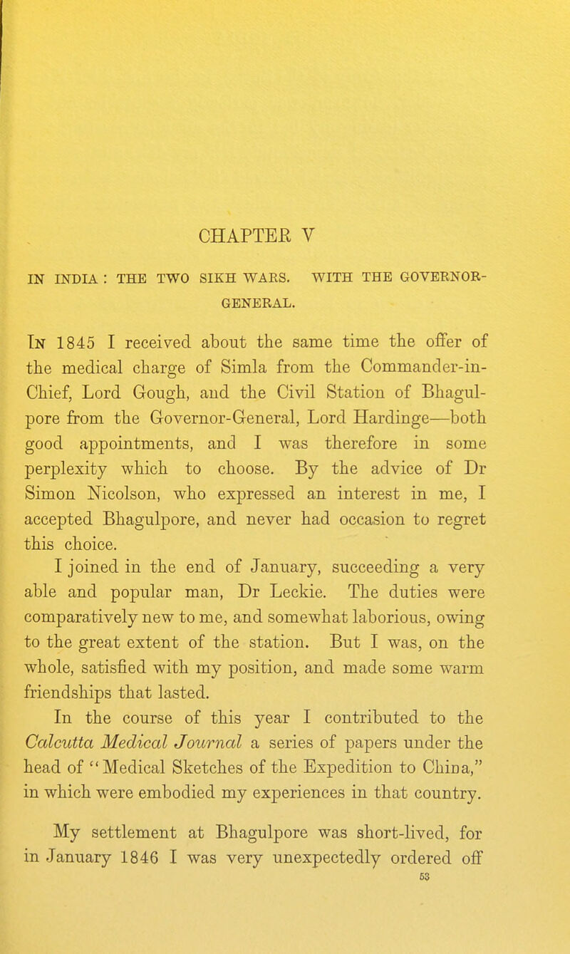 CHAPTEE V IN INDIA : THE TWO SIKH WAES. WITH THE GOVERNOR- GENERAL. In 1845 I received about the same time the offer of the medical charge of Simla from the Commander-in- Chief, Lord Goiigh, and the Civil Station of Bhagul- pore from the Governor-General, Lord Hardinge—both good appointments, and I was therefore in some perplexity which to choose. By the advice of Dr Simon Nicolson, who expressed an interest in me, I accepted Bhagulpore, and never had occasion to regret this choice. I joined in the end of January, succeeding a very able and popular man, Dr Leckie. The duties were comparatively new to me, and somewhat laborious, owing to the great extent of the station. But I was, on the whole, satisfied with my position, and made some warm friendships that lasted. In the course of this year I contributed to the Calcutta Medical Journal a series of papers under the head of Medical Sketches of the Expedition to China, in which were embodied my experiences in that country. My settlement at Bhagulpore was short-lived, for in January 1846 I was very unexpectedly ordered off 63