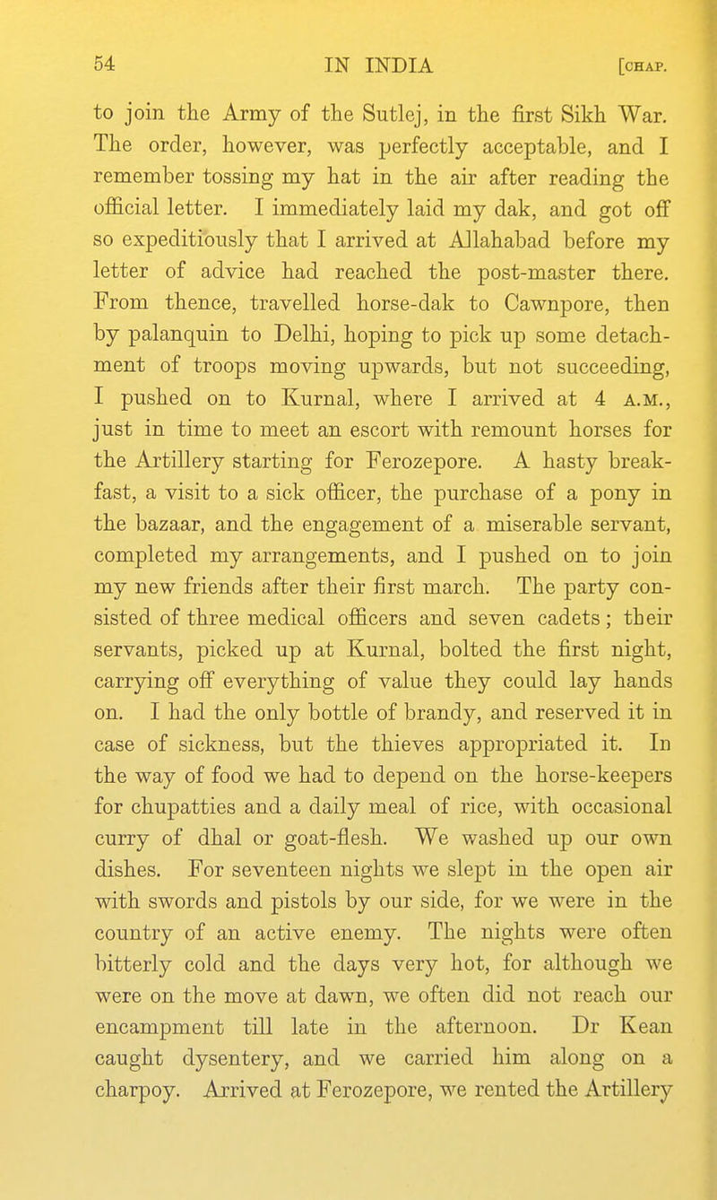 to join the Army of the Sutlej, in the first Sikh War. The order, however, was perfectly acceptable, and I remember tossing my hat in the air after reading the official letter. I immediately laid my dak, and got off so expeditiously that I arrived at Allahabad before my letter of advice had reached the post-master there. From thence, travelled horse-dak to Cawnpore, then by palanquin to Delhi, hoping to pick up some detach- ment of troops moving upwards, but not succeeding, I pushed on to Kurnal, where I arrived at 4 a.m., just in time to meet an escort with remount horses for the Artillery starting for Ferozepore. A hasty break- fast, a visit to a sick officer, the purchase of a pony in the bazaar, and the engagement of a miserable servant, completed my arrangements, and I pushed on to join my new friends after their first march. The party con- sisted of three medical officers and seven cadets; their servants, picked up at Kurnal, bolted the first night, carrying off everything of value they could lay hands on. I had the only bottle of brandy, and reserved it in case of sickness, but the thieves appropriated it. In the way of food we had to depend on the horse-keepers for chupatties and a daily meal of rice, with occasional curry of dhal or goat-flesh. We washed ujd our own dishes. For seventeen nights we slept in the open air with swords and pistols by our side, for we were in the country of an active enemy. The nights were often bitterly cold and the days very hot, for although we were on the move at dawn, we often did not reach our encampment till late in the afternoon. Dr Kean caught dysentery, and we carried him along on a charpoy. Arrived at Ferozepore, we rented the Artillery