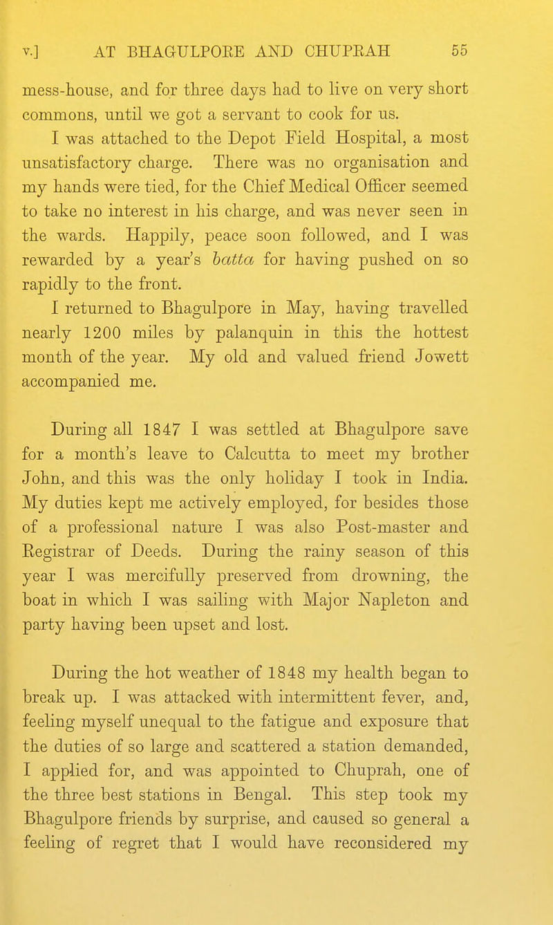 mess-house, and for three days had to live on very short commons, until we got a servant to cook for us. I was attached to the Depot Field Hospital, a most unsatisfactory charge. There was no organisation and my hands were tied, for the Chief Medical Officer seemed to take no interest in his charge, and was never seen in the wards. Happily, peace soon followed, and I was rewarded by a year's hatta for having pushed on so rapidly to the front. I returned to Bhagulpore in May, having travelled nearly 1200 miles by palanquin in this the hottest month of the year. My old and valued friend Jowett accompanied me. During all 1847 I was settled at Bhagulpore save for a month's leave to Calcutta to meet my brother John, and this was the only holiday I took in India. My duties kept me actively employed, for besides those of a professional nature I was also Post-master and Eegistrar of Deeds. During the rainy season of this year I was mercifully preserved from drowning, the boat in which I was sailing with Major Napleton and party having been upset and lost. During the hot weather of 1848 my health began to break up. I was attacked with intermittent fever, and, feeling myself unequal to the fatigue and exposure that the duties of so large and scattered a station demanded, I applied for, and was appointed to Chuprah, one of the three best stations in Bengal. This step took my Bhagulpore friends by surprise, and caused so general a feeling of regret that I would have reconsidered my