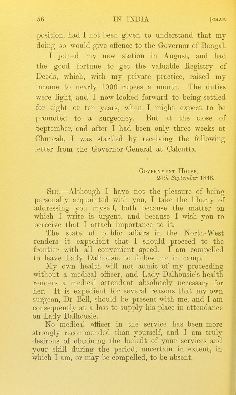 position, had I not been given to understand that my doing so would give offence to the Governor of Bengal. I joined my new station in August, and had the good fortune to get the valuable Eegistry of Deeds, which, with my private practice, raised my income to nearly 1000 rupees a month. The duties were light, and I now looked forward to being settled for eight or ten years, when I might expect to be promoted to a surgeoncy. But at the close of September, and after I had been only three weeks at Chuprah, I was startled by receiving the following letter from the Governor-General at Calcutta. Government House, 2Uh September 1848. Sir,—Although I have not the pleasure of being personally acquainted with you, I take the liberty of addressing you myself, both because the matter on which I write is urgent, and because I wish you to perceive that I attach importance to it. The state of public affairs in the North-West renders it expedient that I should proceed to the frontier with all convenient speed. I am compelled to leave Lady Dalhousie to follow me in camp. My own health will not admit of my proceeding without a medical officer, and Lady Dalhousie's health renders a medical attendant absolutely necessary for her. It is expedient for several reasons that my own surgeon, Dr Bell, should be present with me, and T am consequently at a loss to supply his place in attendance on Lady Dalhousie. No medical officer in the service has been more strongly recommended than yourself, and I am truly desirous of obtaining the benefit of your services and your skill during the period, uncertain in extent, in which I am, or may be compelled, to be absent.