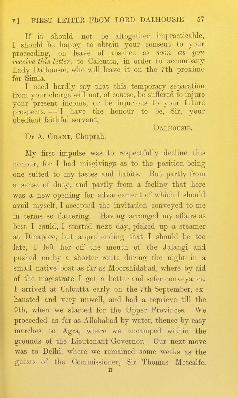 If it should not be altogether impracticable, I should be happy to obtain your consent to your proceeding, on leave of absence as soon as you receive this leUe7\ to Calcutta, in order to accompany Lady Dalhousie, who will leave it on the 7th proximo for Simla. I need hardly say that this temporary separation from your charge will not, of course, be suffered to injure your present income, or be injurious to your future prospects. — I have the honour to be, Sir, jomy obedient faithful servant, Dalhousie. Dr A. Grant, Chuprah. My first impulse was to respectfully decline this honour, for I had misgivings as to the position being one suited to my tastes and habits. But partly from a sense of duty, and partly from a feeling that here was a new opening for advancement of which 1 should avail myself, I accepted the invitation conveyed to me in terms so flattering. Having arranged my afi'airs as best I could, I started next day, picked up a steamer at Dinapore, but apprehending that I should be too late, I left her ofi the mouth of the Jalangi and pushed on by a shorter route during the night- in a small native boat as far as Moorshidabad, where by aid of the magistrate I got a better and safer conveyance. I arrived at Calcutta early on the 7th September, ex- hausted and very unwell, and had a reprieve till the 9th, when we started for the Upper Provinces, We proceeded as far as Allahabad by water, thence by easy marches to Agra, where we encamped within the grounds of the Lieutenant-Governor. Our next move was to Delhi, where we remained some weeks as the guests of the Commissioner, Sir Thomas Metcalfe. H