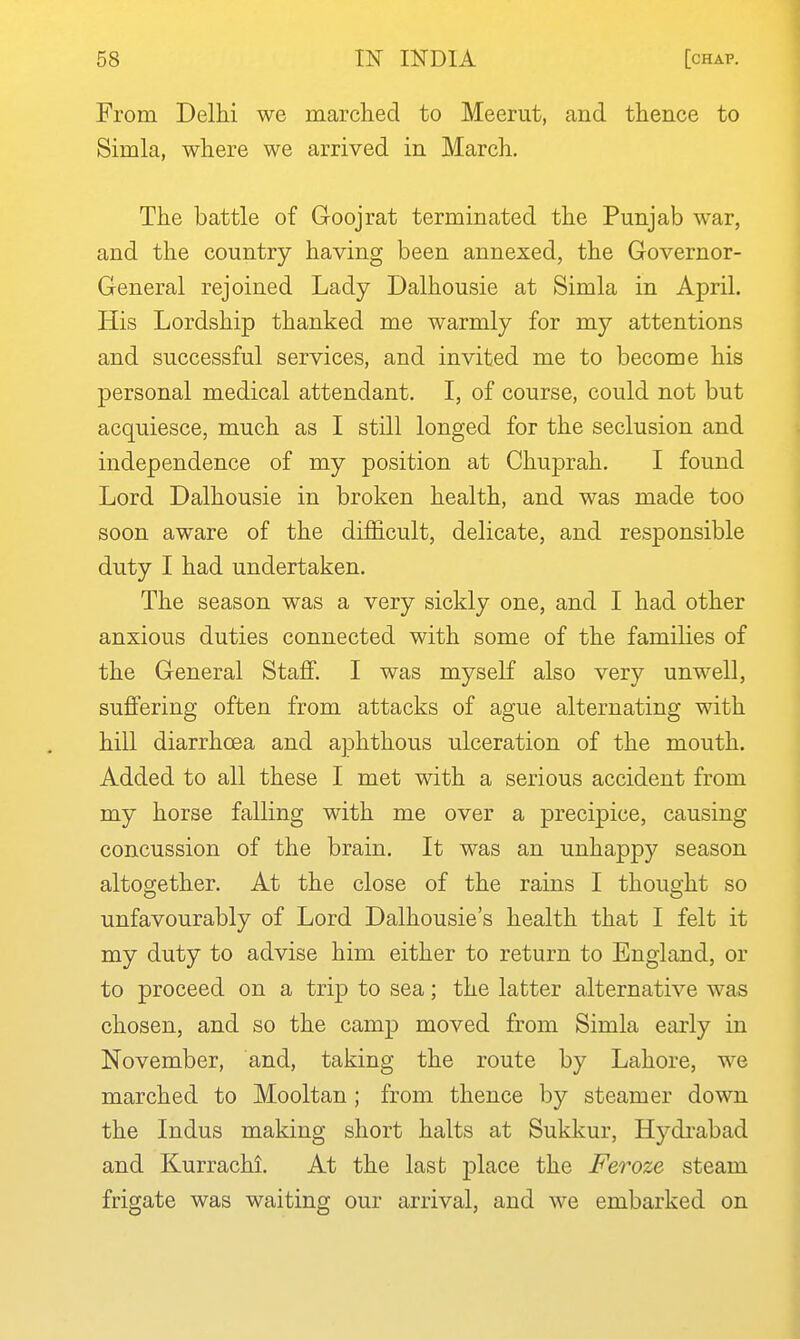 From Delhi we marched to Meerut, and thence to Simla, where we arrived in March. The battle of Goojrat terminated the Punjab war, and the country having been annexed, the Governor- General rejoined Lady Dalhousie at Simla in April. His Lordship thanked me warmly for my attentions and successful services, and invited me to become his personal medical attendant. I, of course, could not but acquiesce, much as I still longed for the seclusion and independence of my position at Chuprah. I found Lord Dalhousie in broken health, and was made too soon aware of the difficult, delicate, and responsible duty I had undertaken. The season was a very sickly one, and I had other anxious duties connected with some of the families of the General Staff. I was myself also very unwell, suffering often from attacks of ague alternating with hill diarrhoea and aphthous ulceration of the mouth. Added to all these I met with a serious accident from my horse falling with me over a precipice, causing concussion of the brain. It was an unhappy season altogether. At the close of the rains I thought so unfavourably of Lord Dalhousie's health that I felt it my duty to advise him either to return to England, or to proceed on a trip to sea; the latter alternative was chosen, and so the camp moved from Simla early in November, and, taking the route by Lahore, we marched to Mooltan ; from thence by steamer down the Indus making short halts at Sukkur, Hydrabad and Kurrachi. At the lasb place the Feroze steam frigate was waiting our arrival, and we embarked on