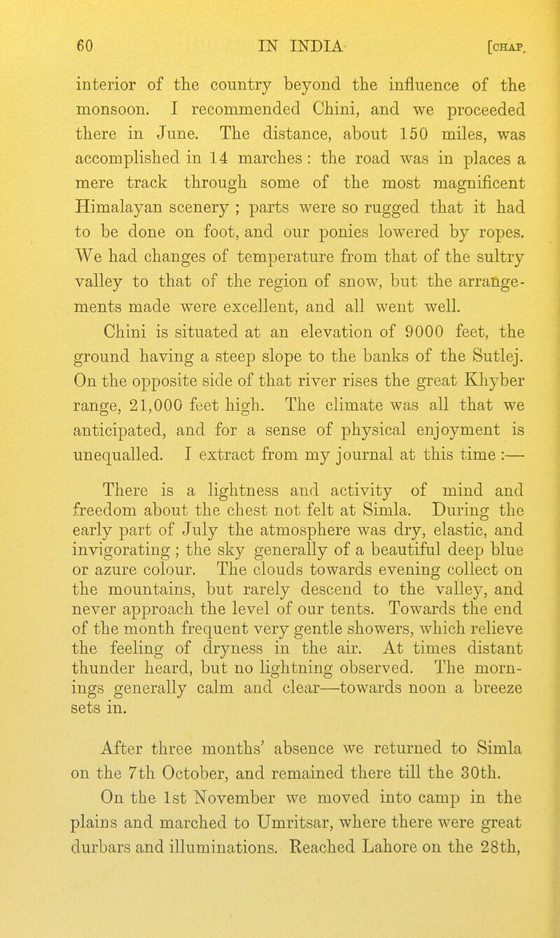 interior of the country beyond the influence of the monsoon. I recommended Chini, and we proceeded there in June. The distance, about 150 miles, was accomplished in 14 marches : the road was in places a mere track through some of the most magnificent Himalayan scenery ; parts were so rugged that it had to be done on foot, and our ponies lowered by ropes. We had changes of temperature from that of the sultry valley to that of the region of snow, but the arrange- ments made were excellent, and all went well. Chini is situated at an elevation of 9000 feet, the ground having a steep slope to the banks of the Sutlej. On the opposite side of that river rises the great Khyber range, 21,000 feet high. The climate was all that we anticipated, and for a sense of physical enjoyment is unequalled. I extract from my journal at this time :— There is a lightness and activity of mind and freedom about the chest not felt at Simla. During the early part of July the atmosphere was dry, elastic, and invigorating ; the sky generally of a beautiful deep blue or azure colour. The clouds towards evening collect on the mountains, but rarely descend to the valley, and never approach the level of our tents. Towards the end of the month frequent very gentle showers, which relieve the feeling of dryness in the air. At times distant thunder heard, but no lightning observed. The morn- ings generally calm and clear—towards noon a breeze sets in. After three months' absence we returned to Simla on the 7th October, and remained there till the 30th. On the 1st November we moved into camp in the plains and marched to Umritsar, where there were great durbars and illuminations. Reached Lahore on the 28th,